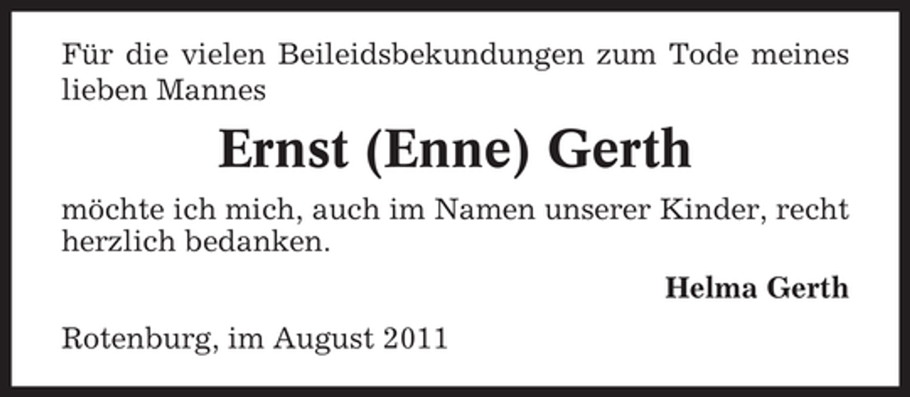 <p>Für die vielen Beileidsbekundungen zum Tode meines<br />lieben Mannes</p><p>Ernst (Enne) Gerth<br />möchte ich mich, auch im Namen unserer Kinder, recht<br />herzlich bedanken.<br />Helma Gerth<br />Rotenburg, im August 2011</p>