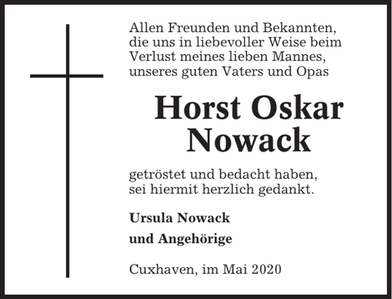 <p>Allen Freunden und Bekannten,<br />die uns in liebevoller Weise beim<br />Verlust meines lieben Mannes,<br />unseres guten Vaters und Opas</p><p>Horst Oskar<br />Nowack<br />getröstet und bedacht haben,<br />sei hiermit herzlich gedankt.<br />Ursula Nowack<br />und Angehörige<br />Cuxhaven, im Mai 2020</p>