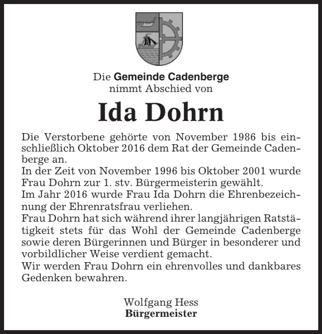 <p>Die Gemeinde Cadenberge<br />nimmt Abschied von</p><p>Ida Dohrn<br />Die Verstorbene gehörte von November 1986 bis einschließlich Oktober 2016 dem Rat der Gemeinde Cadenberge an.<br />In der Zeit von November 1996 bis Oktober 2001 wurde<br />Frau Dohrn zur 1. stv. Bürgermeisterin gewählt.<br />Im Jahr 2016 wurde Frau Ida Dohrn die Ehrenbezeichnung der Ehrenratsfrau verliehen.<br />Frau Dohrn hat sich während ihrer langjährigen Ratstätigkeit stets für das Wohl der Gemeinde Cadenberge<br />sowie deren Bürgerinnen und Bürger in besonderer und<br />vorbildlicher Weise verdient gemacht.<br />Wir werden Frau Dohrn ein ehrenvolles und dankbares<br />Gedenken bewahren.<br />Wolfgang Hess<br />Bürgermeister</p>