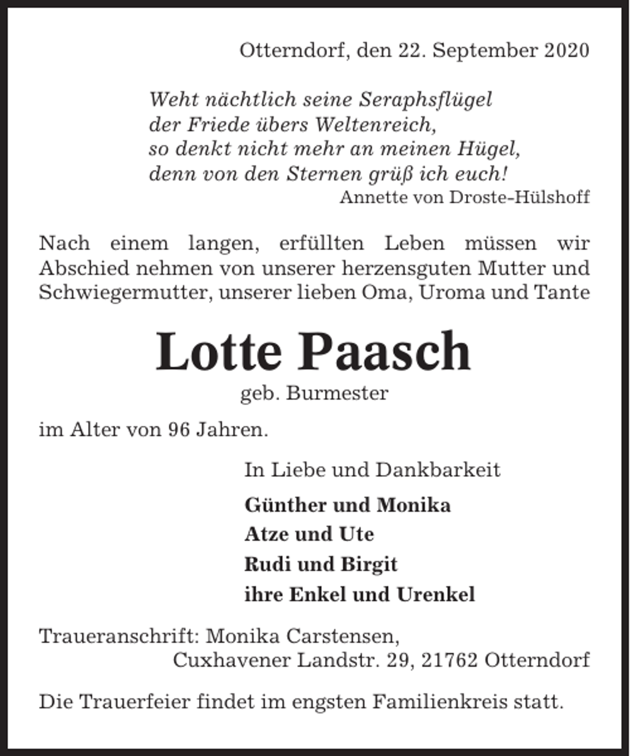 <p>Otterndorf, den 22. September 2020<br />Weht nächtlich seine Seraphsflügel<br />der Friede übers Weltenreich,<br />so denkt nicht mehr an meinen Hügel,<br />denn von den Sternen grüß ich euch!<br />Annette von Droste-Hülshoff</p><p>Nach einem langen, erfüllten Leben müssen wir<br />Abschied nehmen von unserer herzensguten Mutter und<br />Schwiegermutter, unserer lieben Oma, Uroma und Tante</p><p>Lotte Paasch<br />geb. Burmester<br />im Alter von 96 Jahren.<br />In Liebe und Dankbarkeit<br />Günther und Monika<br />Atze und Ute<br />Rudi und Birgit<br />ihre Enkel und Urenkel<br />Traueranschrift: Monika Carstensen,<br />Cuxhavener Landstr. 29, 21762 Otterndorf<br />Die Trauerfeier findet im engsten Familienkreis statt.</p>