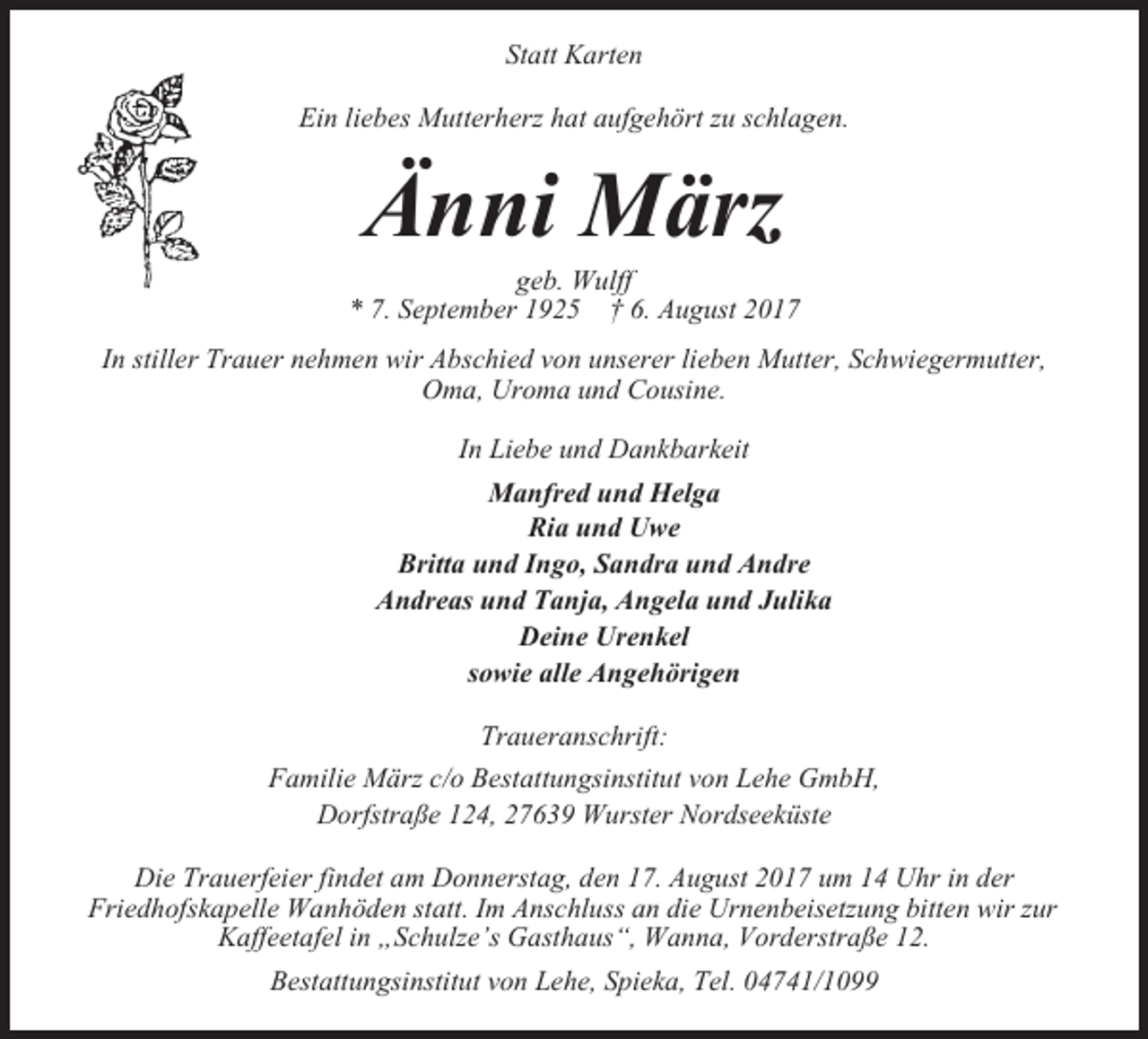 <p>Statt Karten<br />Ein liebes Mutterherz hat aufgehört zu schlagen.</p><p>Änni März<br />geb. Wulff<br />* 7. September 1925 † 6. August 2017<br />In stiller Trauer nehmen wir Abschied von unserer lieben Mutter, Schwiegermutter,<br />Oma, Uroma und Cousine.<br />In Liebe und Dankbarkeit<br />Manfred und Helga<br />Ria und Uwe<br />Britta und Ingo, Sandra und Andre<br />Andreas und Tanja, Angela und Julika<br />Deine Urenkel<br />sowie alle Angehörigen<br />Traueranschrift:<br />Familie März c/o Bestattungsinstitut von Lehe GmbH,<br />Dorfstraße 124, 27639 Wurster Nordseeküste<br />Die Trauerfeier findet am Donnerstag, den 17. August 2017 um 14 Uhr in der<br />Friedhofskapelle Wanhöden statt. Im Anschluss an die Urnenbeisetzung bitten wir zur<br />Kaffeetafel in „Schulze’s Gasthaus“, Wanna, Vorderstraße 12.<br />Bestattungsinstitut von Lehe, Spieka, Tel. 04741/1099</p>