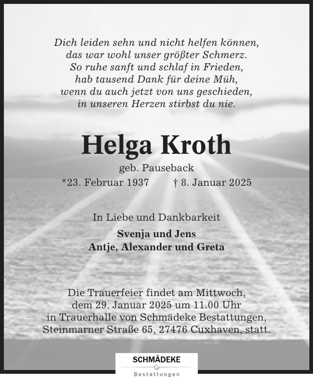 <p>Dich leiden sehn und nicht helfen können,<br />das war wohl unser größter Schmerz.<br />So ruhe sanft und schlaf in Frieden,<br />hab tausend Dank für deine Müh,<br />wenn du auch jetzt von uns geschieden,<br />in unseren Herzen stirbst du nie.</p><p>Helga Kroth<br />geb. Pauseback<br />*23. Februar 1937<br />† 8. Januar 2025<br />In Liebe und Dankbarkeit<br />Svenja und Jens<br />Antje, Alexander und Greta</p><p>Die Trauerfeier findet am Mittwoch,<br />dem 29. Januar 2025 um 11.00 Uhr<br />in Trauerhalle von Schmädeke Bestattungen,<br />Steinmarner Straße 65, 27476 Cuxhaven, statt.</p>