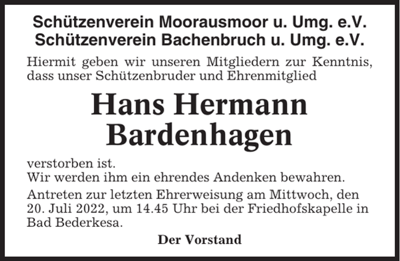 <p>Schützenverein Moorausmoor u. Umg. e.V.<br />Schützenverein Bachenbruch u. Umg. e.V.<br />Hiermit geben wir unseren Mitgliedern zur Kenntnis,<br />dass unser Schützenbruder und Ehrenmitglied</p><p>Hans Hermann<br />Bardenhagen<br />verstorben ist.<br />Wir werden ihm ein ehrendes Andenken bewahren.<br />Antreten zur letzten Ehrerweisung am Mittwoch, den<br />20. Juli 2022, um 14.45 Uhr bei der Friedhofskapelle in<br />Bad Bederkesa.<br />Der Vorstand</p>