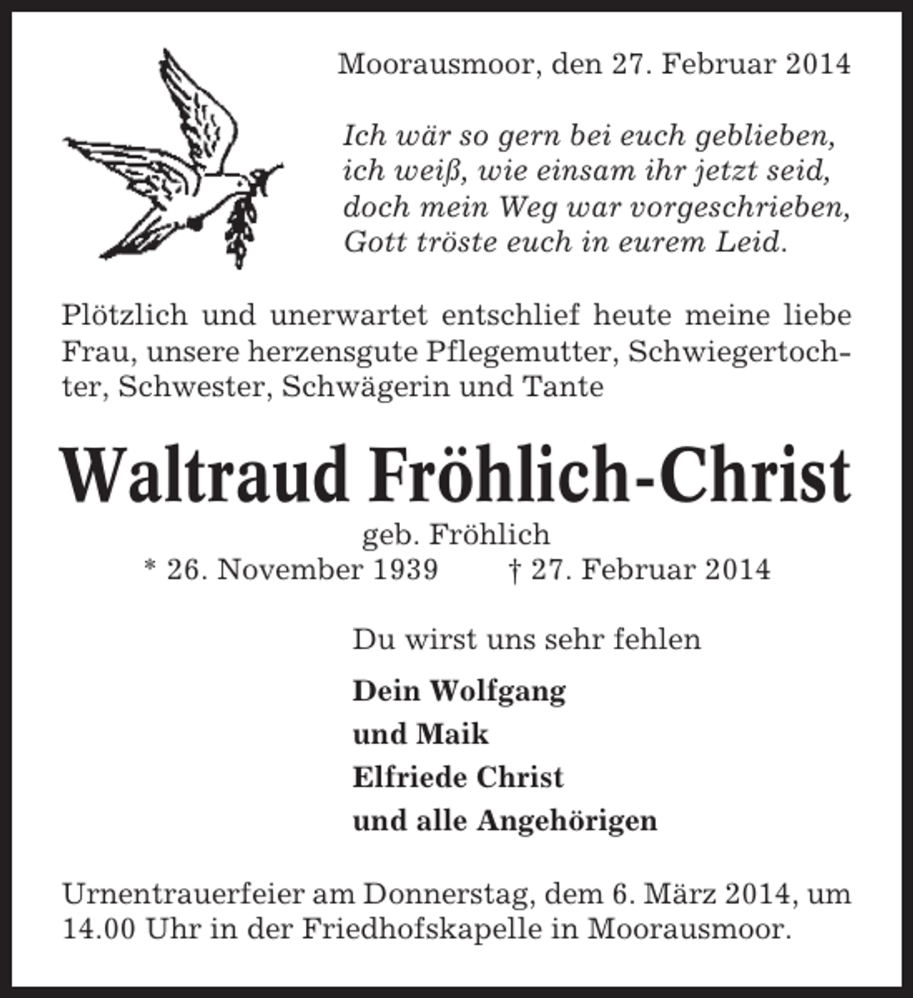 <p>Moorausmoor, den 27. Februar 2014<br />Ich wär so gern bei euch geblieben,<br />ich weiß, wie einsam ihr jetzt seid,<br />doch mein Weg war vorgeschrieben,<br />Gott tröste euch in eurem Leid.<br />Plötzlich und unerwartet entschlief heute meine liebe<br />Frau, unsere herzensgute Pflegemutter, Schwiegertochter, Schwester, Schwägerin und Tante</p><p>Waltraud Fröhlich-Christ<br />geb. Fröhlich<br />* 26. November 1939<br />† 27. Februar 2014<br />Du wirst uns sehr fehlen<br />Dein Wolfgang<br />und Maik<br />Elfriede Christ<br />und alle Angehörigen<br />Urnentrauerfeier am Donnerstag, dem 6. März 2014, um<br />14.00 Uhr in der Friedhofskapelle in Moorausmoor.</p>