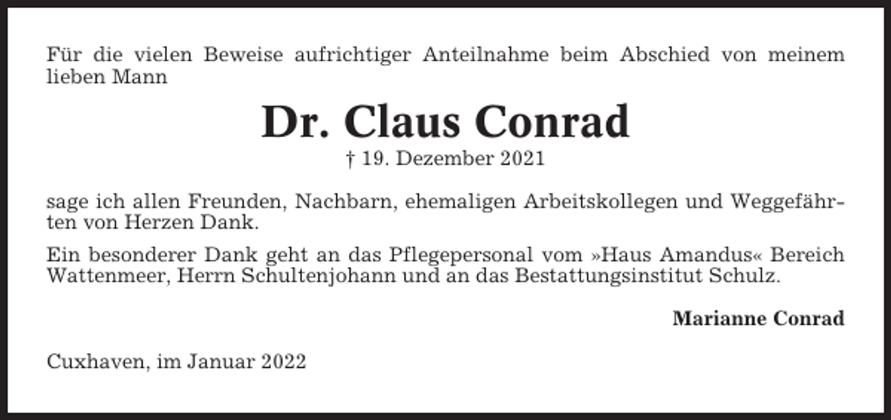 <p>Für die vielen Beweise aufrichtiger Anteilnahme beim Abschied von meinem<br />lieben Mann</p><p>Dr. Claus Conrad<br />† 19. Dezember 2021<br />sage ich allen Freunden, Nachbarn, ehemaligen Arbeitskollegen und Weggefährten von Herzen Dank.<br />Ein besonderer Dank geht an das Pflegepersonal vom »Haus Amandus« Bereich<br />Wattenmeer, Herrn Schultenjohann und an das Bestattungsinstitut Schulz.<br />Marianne Conrad<br />Cuxhaven, im Januar 2022</p>