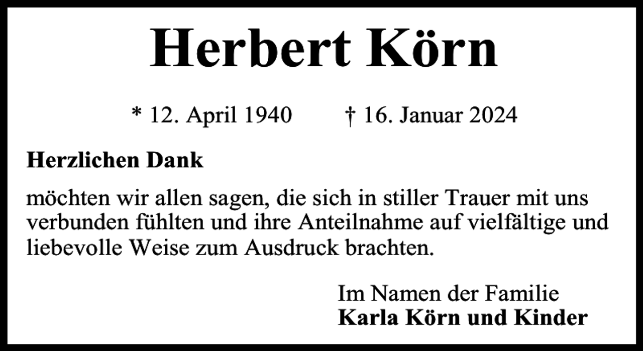<p>Herbert Körn<br />* 12. April 1940</p><p>† 16. Januar 2024</p><p>Herzlichen Dank<br />möchten wir allen sagen, die sich in stiller Trauer mit uns<br />verbunden fühlten und ihre Anteilnahme auf vielfältige und<br />liebevolle Weise zum Ausdruck brachten.<br />Im Namen der Familie<br />Karla Körn und Kinder</p>