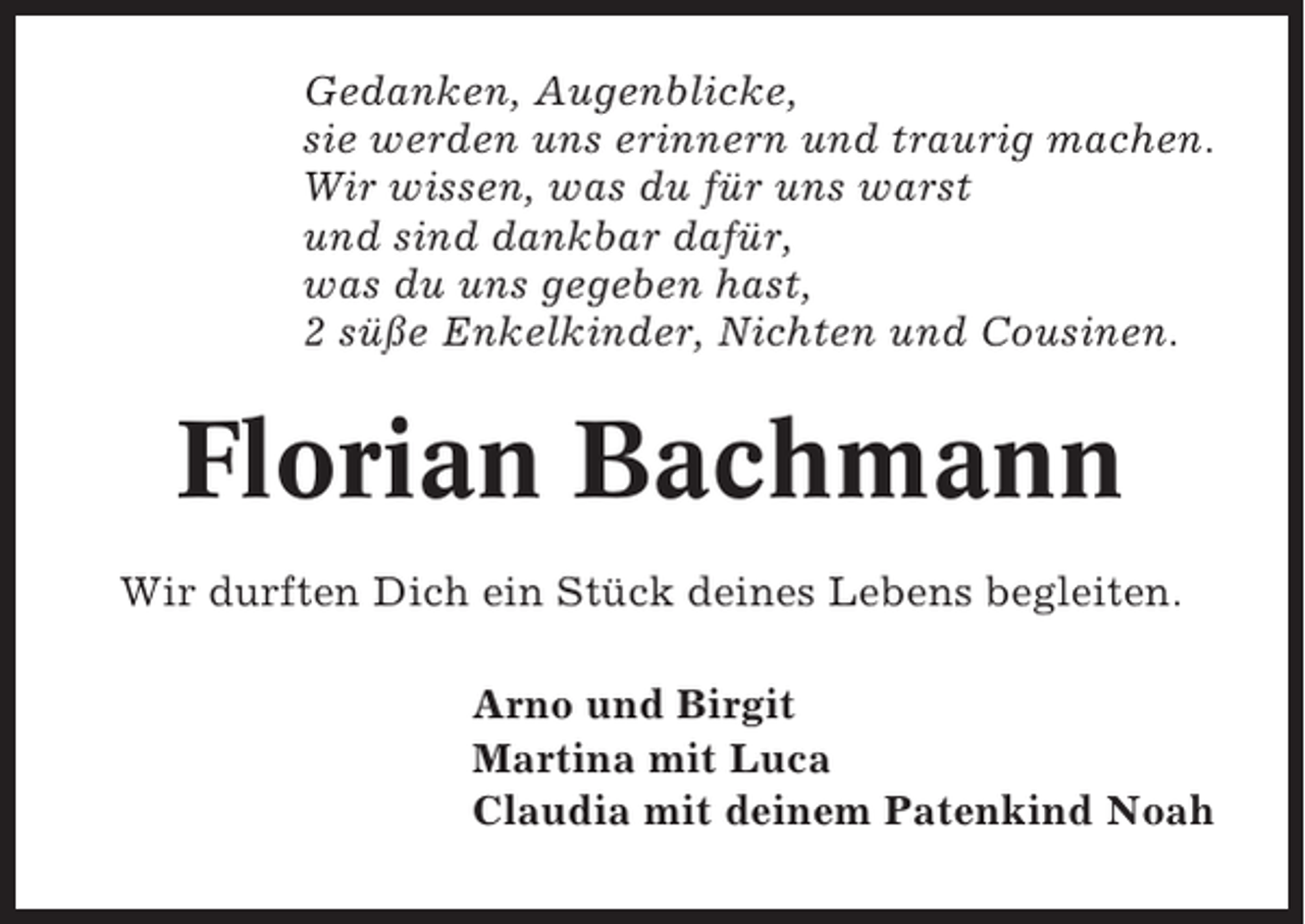 <p>Gedanken, Augenblicke,<br />sie werden uns erinnern und traurig machen.<br />Wir wissen, was du für uns warst<br />und sind dankbar dafür,<br />was du uns gegeben hast,<br />2 süße Enkelkinder, Nichten und Cousinen.</p><p>Florian Bachmann<br />Wir durften Dich ein Stück deines Lebens begleiten.<br />Arno und Birgit<br />Martina mit Luca<br />Claudia mit deinem Patenkind Noah</p>