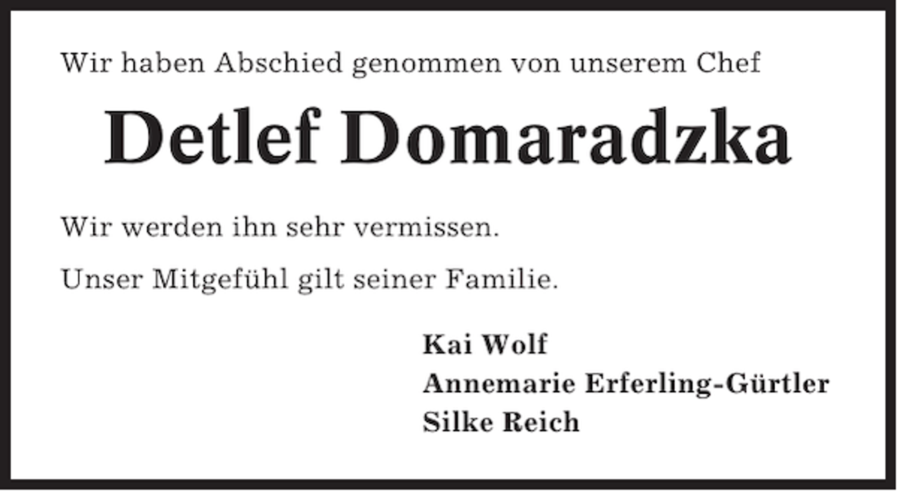 <p>Wir haben Abschied genommen von unserem Chef</p><p>Detlef Domaradzka<br />Wir werden ihn sehr vermissen.<br />Unser Mitgefühl gilt seiner Familie.<br />Kai Wolf<br />Annemarie Erferling-Gürtler<br />Silke Reich</p>