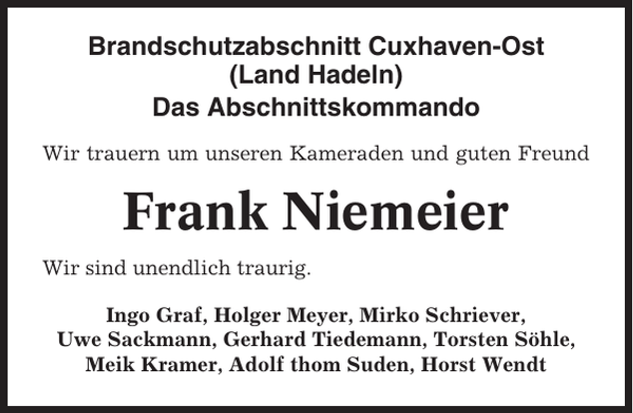 <p>Brandschutzabschnitt Cuxhaven-Ost<br />(Land Hadeln)<br />Das Abschnittskommando<br />Wir trauern um unseren Kameraden und guten Freund</p><p>Frank Niemeier<br />Wir sind unendlich traurig.<br />Ingo Graf, Holger Meyer, Mirko Schriever,<br />Uwe Sackmann, Gerhard Tiedemann, Torsten Söhle,<br />Meik Kramer, Adolf thom Suden, Horst Wendt</p>