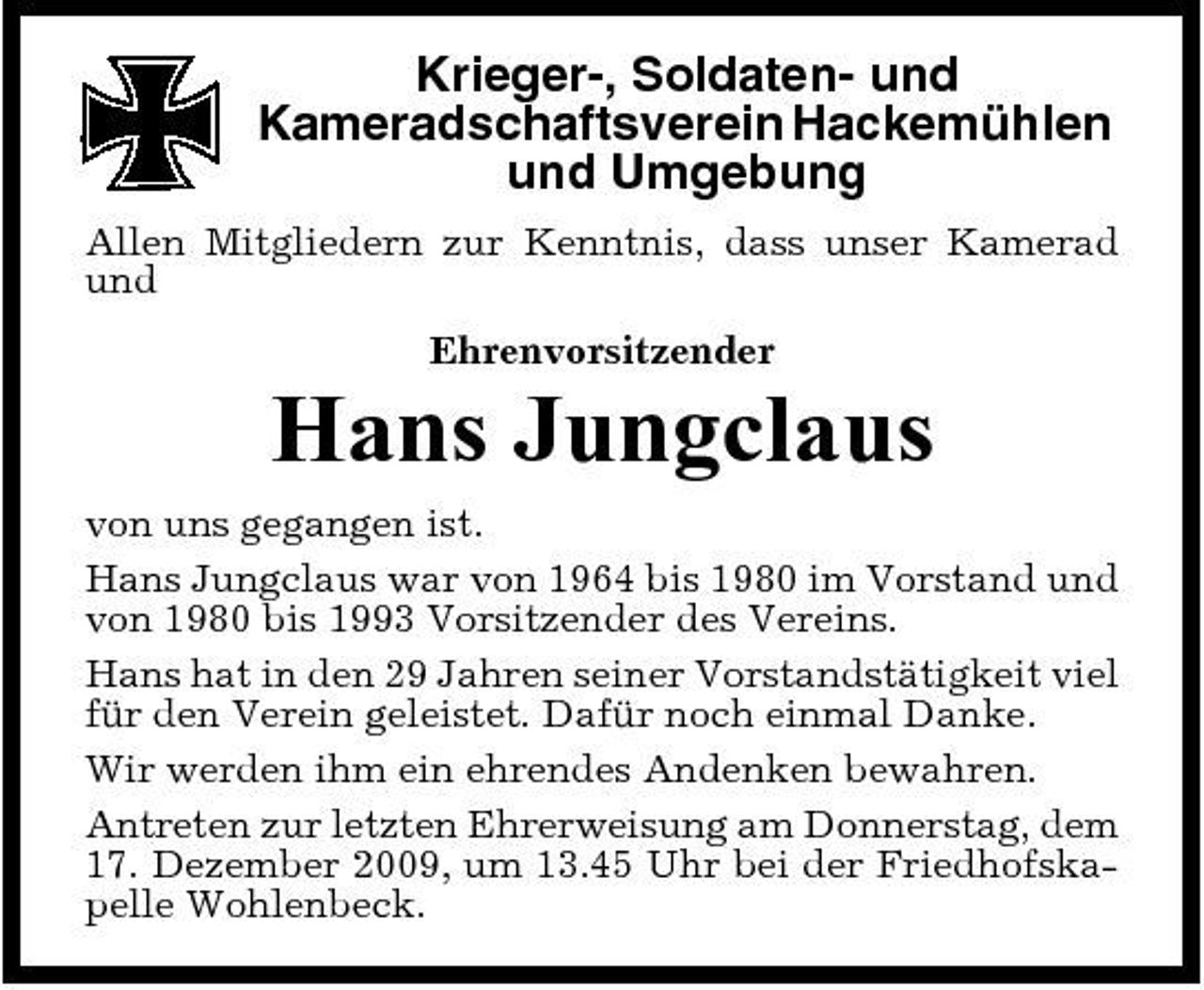 <p>Krieger-, Soldaten- und Kameradschaftsverein Hackemühlen und Umgebung<br />Allen Mitgliedern zur Kenntnis, dass unser Kamerad und Ehrenvorsitzender</p><p>Hans Jungclaus<br />von uns gegangen ist. Hans Jungclaus war von 1964 bis 1980 im Vorstand und von 1980 bis 1993 Vorsitzender des Vereins. Hans hat in den 29 Jahren seiner Vorstandstätigkeit viel für den Verein geleistet. Dafür noch einmal Danke. Wir werden ihm ein ehrendes Andenken bewahren. Antreten zur letzten Ehrerweisung am Donnerstag, dem 17. Dezember 2009, um 13.45 Uhr bei der Friedhofskapelle Wohlenbeck.</p>