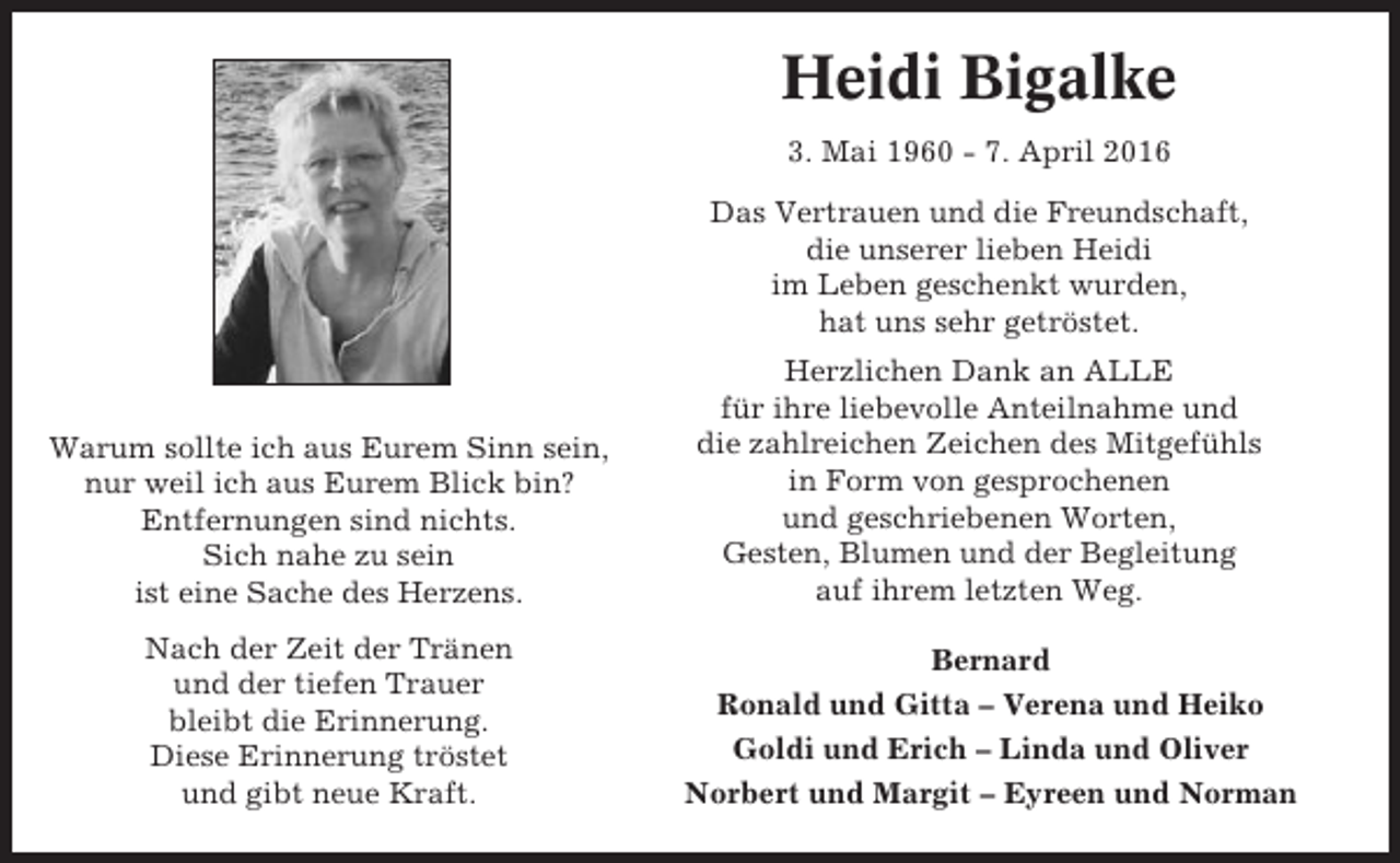 <p>Heidi Bigalke<br />3. Mai 1960 - 7. April 2016<br />Das Vertrauen und die Freundschaft,<br />die unserer lieben Heidi<br />im Leben geschenkt wurden,<br />hat uns sehr getröstet.</p><p>Warum sollte ich aus Eurem Sinn sein,<br />nur weil ich aus Eurem Blick bin?<br />Entfernungen sind nichts.<br />Sich nahe zu sein<br />ist eine Sache des Herzens.<br />Nach der Zeit der Tränen<br />und der tiefen Trauer<br />bleibt die Erinnerung.<br />Diese Erinnerung tröstet<br />und gibt neue Kraft.</p><p>Herzlichen Dank an ALLE<br />für ihre liebevolle Anteilnahme und<br />die zahlreichen Zeichen des Mitgefühls<br />in Form von gesprochenen<br />und geschriebenen Worten,<br />Gesten, Blumen und der Begleitung<br />auf ihrem letzten Weg.<br />Bernard<br />Ronald und Gitta – Verena und Heiko<br />Goldi und Erich – Linda und Oliver<br />Norbert und Margit – Eyreen und Norman</p>