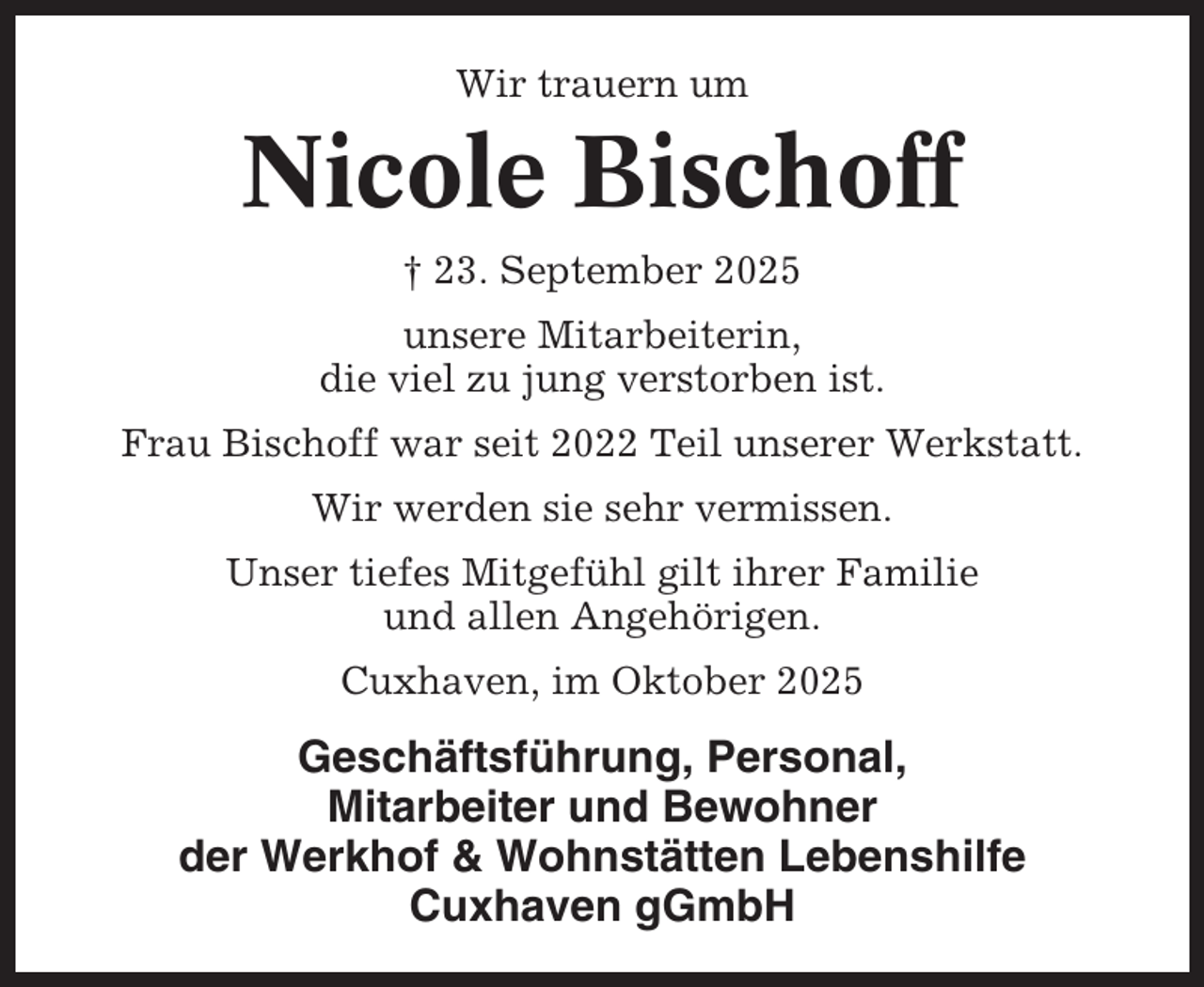 <p>Wir trauern um</p><p>Nicole Bischoff<br />† 23. September 2025<br />unsere Mitarbeiterin,<br />die viel zu jung verstorben ist.<br />Frau Bischoff war seit 2022 Teil unserer Werkstatt.<br />Wir werden sie sehr vermissen.<br />Unser tiefes Mitgefühl gilt ihrer Familie<br />und allen Angehörigen.<br />Cuxhaven, im Oktober 2025</p><p>Geschäftsführung, Personal,<br />Mitarbeiter und Bewohner<br />der Werkhof &amp; Wohnstätten Lebenshilfe<br />Cuxhaven gGmbH</p>