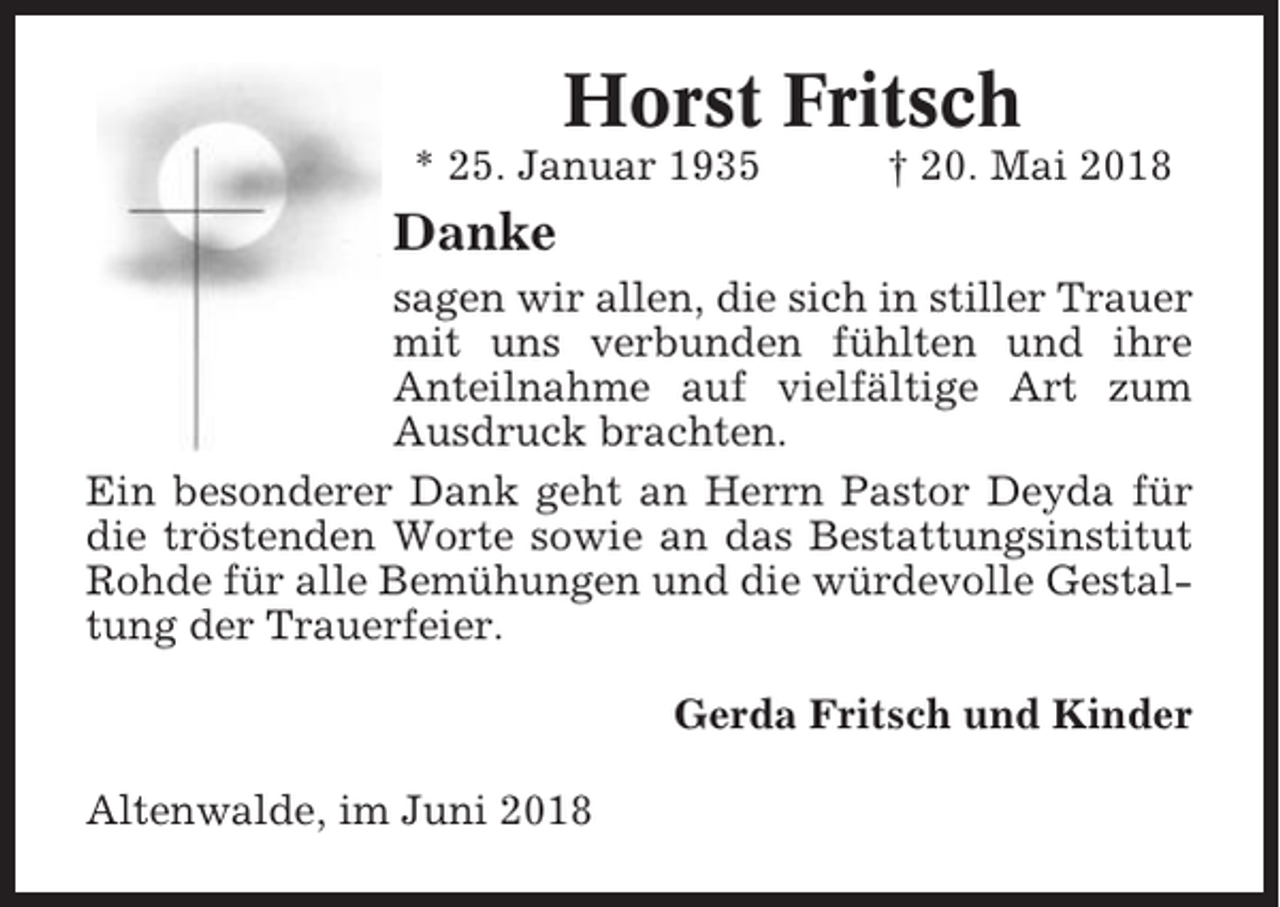 <p>Horst Fritsch<br />* 25. Januar 1935</p><p>† 20. Mai 2018</p><p>Danke<br />sagen wir allen, die sich in stiller Trauer<br />mit uns verbunden fühlten und ihre<br />Anteilnahme auf vielfältige Art zum<br />Ausdruck brachten.<br />Ein besonderer Dank geht an Herrn Pastor Deyda für<br />die tröstenden Worte sowie an das Bestattungsinstitut<br />Rohde für alle Bemühungen und die würdevolle Gestaltung der Trauerfeier.<br />Gerda Fritsch und Kinder<br />Altenwalde, im Juni 2018</p>