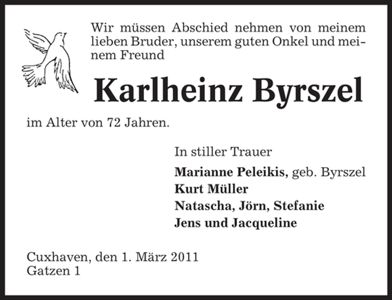 <p>Wir müssen Abschied nehmen von meinem lieben Bruder, unserem guten Onkel und meinem Freund</p><p>Karlheinz Byrszel<br />im Alter von 72 Jahren. In stiller Trauer Marianne Peleikis, geb. Byrszel Kurt Müller Natascha, Jörn, Stefanie Jens und Jacqueline Cuxhaven, den 1. März 2011 Gatzen 1</p>