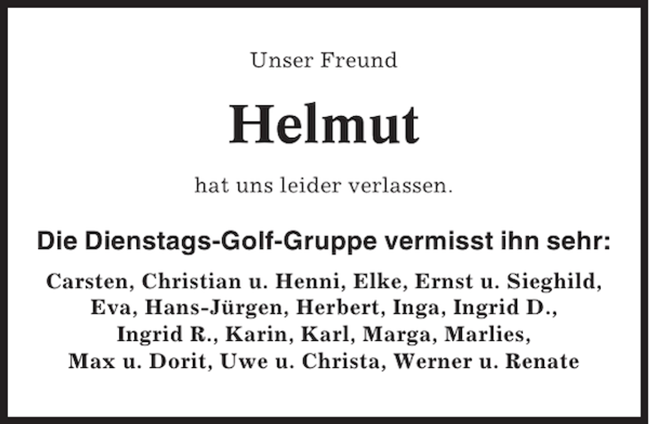 <p>Unser Freund</p><p>Helmut<br />hat uns leider verlassen.</p><p>Die Dienstags-Golf-Gruppe vermisst ihn sehr:<br />Carsten, Christian u. Henni, Elke, Ernst u. Sieghild,<br />Eva, Hans-Jürgen, Herbert, Inga, Ingrid D.,<br />Ingrid R., Karin, Karl, Marga, Marlies,<br />Max u. Dorit, Uwe u. Christa, Werner u. Renate</p>