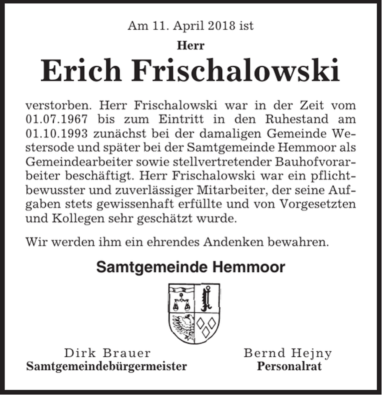 <p>Am 11. April 2018 ist<br />Herr</p><p>Erich Frischalowski<br />verstorben. Herr Frischalowski war in der Zeit vom<br />01.07.1967 bis zum Eintritt in den Ruhestand am<br />01.10.1993 zunächst bei der damaligen Gemeinde Westersode und später bei der Samtgemeinde Hemmoor als<br />Gemeindearbeiter sowie stellvertretender Bauhofvorarbeiter beschäftigt. Herr Frischalowski war ein pflichtbewusster und zuverlässiger Mitarbeiter, der seine Aufgaben stets gewissenhaft erfüllte und von Vorgesetzten<br />und Kollegen sehr geschätzt wurde.<br />Wir werden ihm ein ehrendes Andenken bewahren.</p><p>Samtgemeinde Hemmoor</p><p>Dirk Brauer<br />Samtgemeindebürgermeister</p><p>Bernd Hejny<br />Personalrat</p>