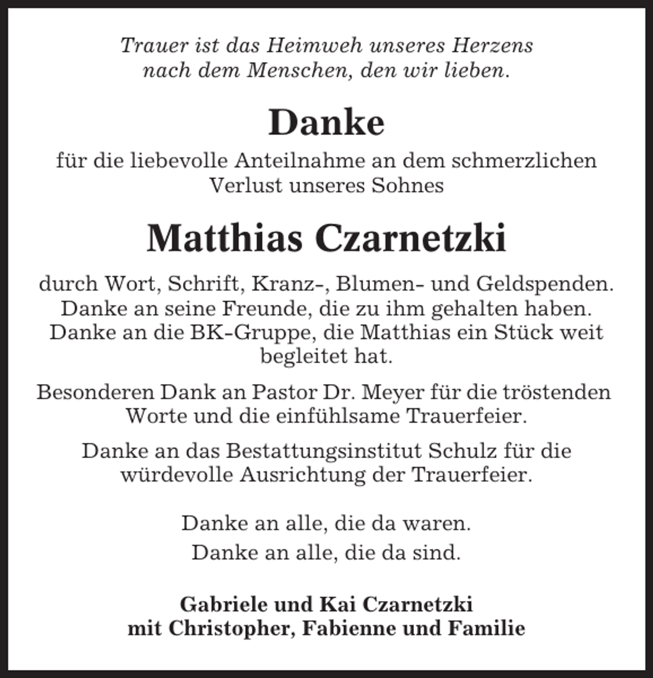 <p>Trauer ist das Heimweh unseres Herzens<br />nach dem Menschen, den wir lieben.</p><p>Danke<br />für die liebevolle Anteilnahme an dem schmerzlichen<br />Verlust unseres Sohnes</p><p>Matthias Czarnetzki<br />durch Wort, Schrift, Kranz-, Blumen- und Geldspenden.<br />Danke an seine Freunde, die zu ihm gehalten haben.<br />Danke an die BK-Gruppe, die Matthias ein Stück weit<br />begleitet hat.<br />Besonderen Dank an Pastor Dr. Meyer für die tröstenden<br />Worte und die einfühlsame Trauerfeier.<br />Danke an das Bestattungsinstitut Schulz für die<br />würdevolle Ausrichtung der Trauerfeier.<br />Danke an alle, die da waren.<br />Danke an alle, die da sind.<br />Gabriele und Kai Czarnetzki<br />mit Christopher, Fabienne und Familie</p>