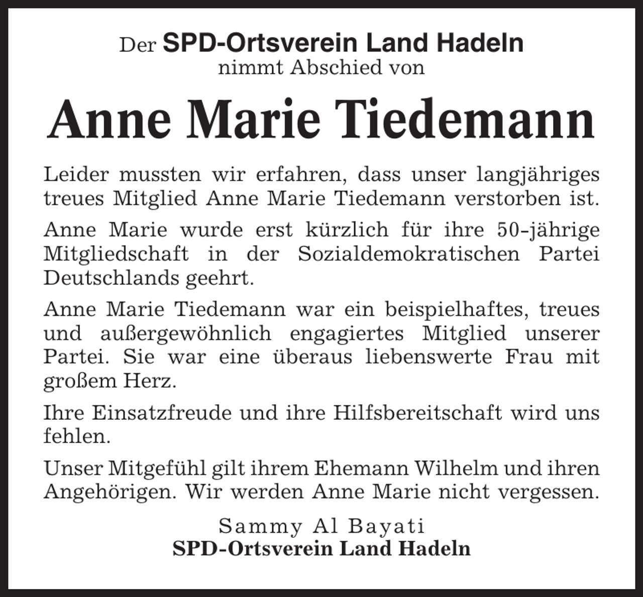<p>Der SPD-Ortsverein Land<br />nimmt Abschied von</p><p>Hadeln</p><p>Anne Marie Tiedemann<br />Leider mussten wir erfahren, dass unser langjähriges<br />treues Mitglied Anne Marie Tiedemann verstorben ist.<br />Anne Marie wurde erst kürzlich für ihre 50-jährige<br />Mitgliedschaft in der Sozialdemokratischen Partei<br />Deutschlands geehrt.<br />Anne Marie Tiedemann war ein beispielhaftes, treues<br />und außergewöhnlich engagiertes Mitglied unserer<br />Partei. Sie war eine überaus liebenswerte Frau mit<br />großem Herz.<br />Ihre Einsatzfreude und ihre Hilfsbereitschaft wird uns<br />fehlen.<br />Unser Mitgefühl gilt ihrem Ehemann Wilhelm und ihren<br />Angehörigen. Wir werden Anne Marie nicht vergessen.<br />Sammy Al Bayati<br />SPD-Ortsverein Land Hadeln</p>