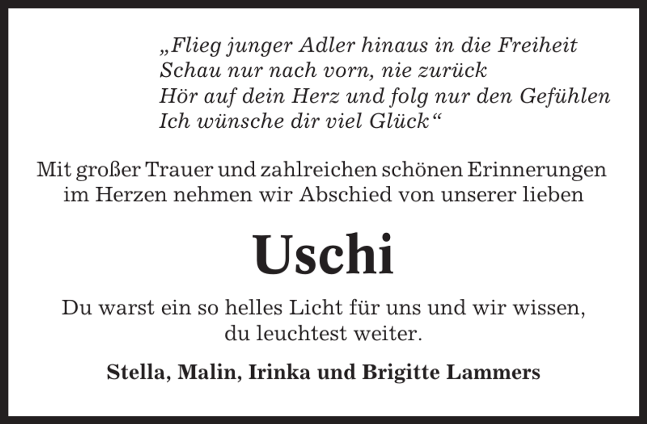 <p>„Flieg junger Adler hinaus in die Freiheit<br />Schau nur nach vorn, nie zurück<br />Hör auf dein Herz und folg nur den Gefühlen<br />Ich wünsche dir viel Glück“<br />Mit großer Trauer und zahlreichen schönen Erinnerungen<br />im Herzen nehmen wir Abschied von unserer lieben</p><p>Uschi<br />Du warst ein so helles Licht für uns und wir wissen,<br />du leuchtest weiter.<br />Stella, Malin, Irinka und Brigitte Lammers</p>