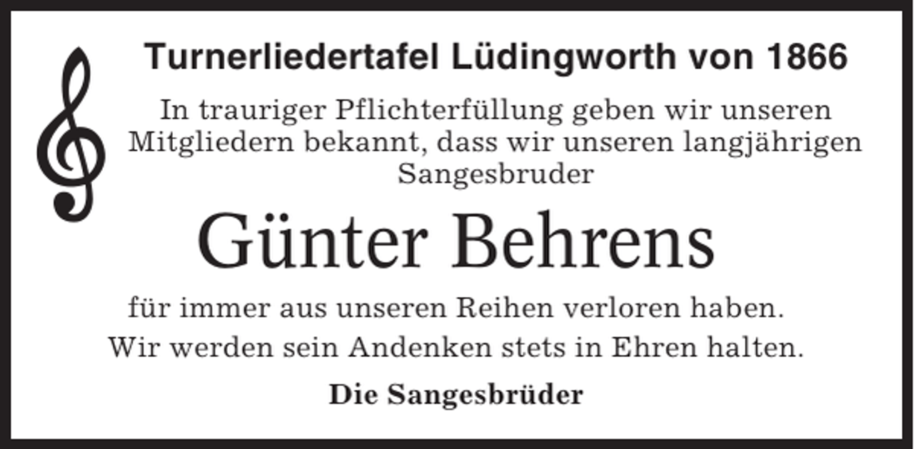 <p>Turnerliedertafel Lüdingworth von 1866<br />In trauriger Pflichterfüllung geben wir unseren<br />Mitgliedern bekannt, dass wir unseren langjährigen<br />Sangesbruder</p><p>Günter Behrens<br />für immer aus unseren Reihen verloren haben.<br />Wir werden sein Andenken stets in Ehren halten.<br />Die Sangesbrüder</p>
