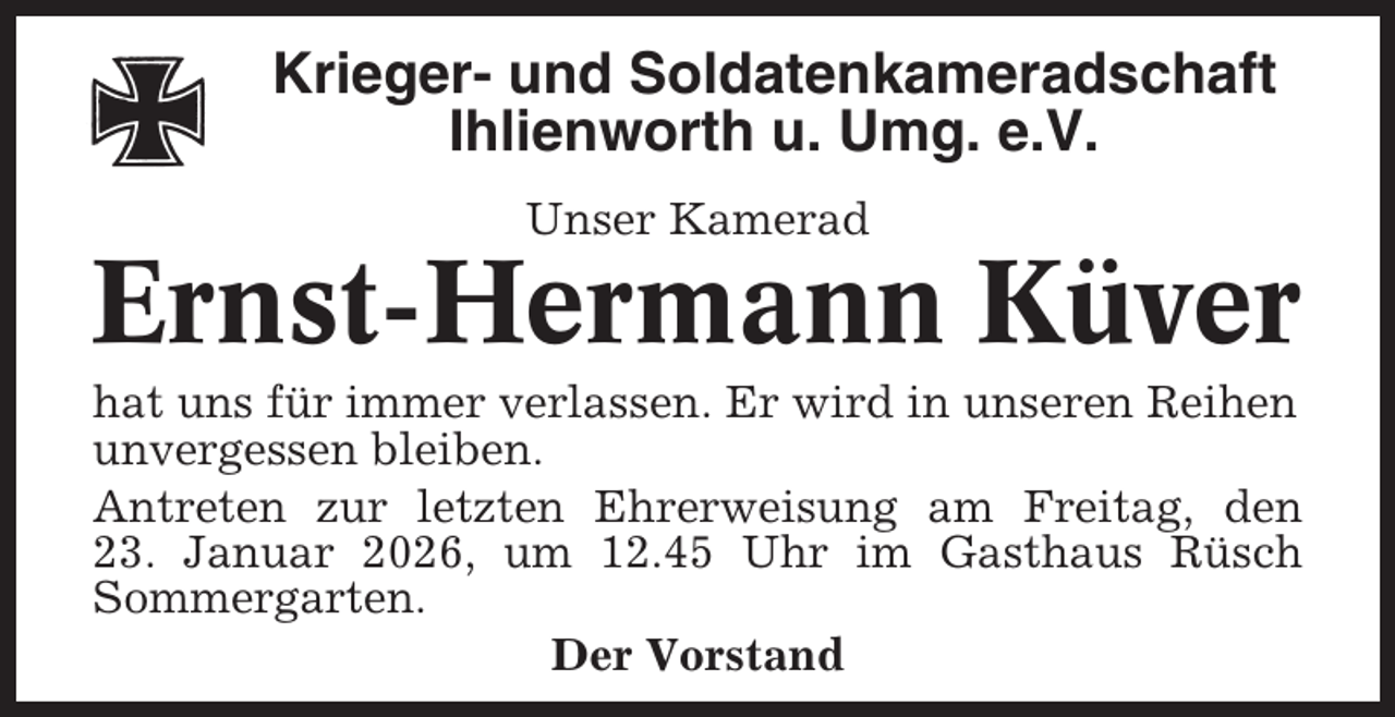 <p>Krieger- und Soldatenkameradschaft<br />Ihlienworth u. Umg. e.V.<br />Unser Kamerad</p><p>Ernst-Hermann Küver<br />hat uns für immer verlassen. Er wird in unseren Reihen<br />unvergessen bleiben.<br />Antreten zur letzten Ehrerweisung am Freitag, den<br />23. Januar 2026, um 12.45 Uhr im Gasthaus Rüsch<br />Sommergarten.<br />Der Vorstand</p>
