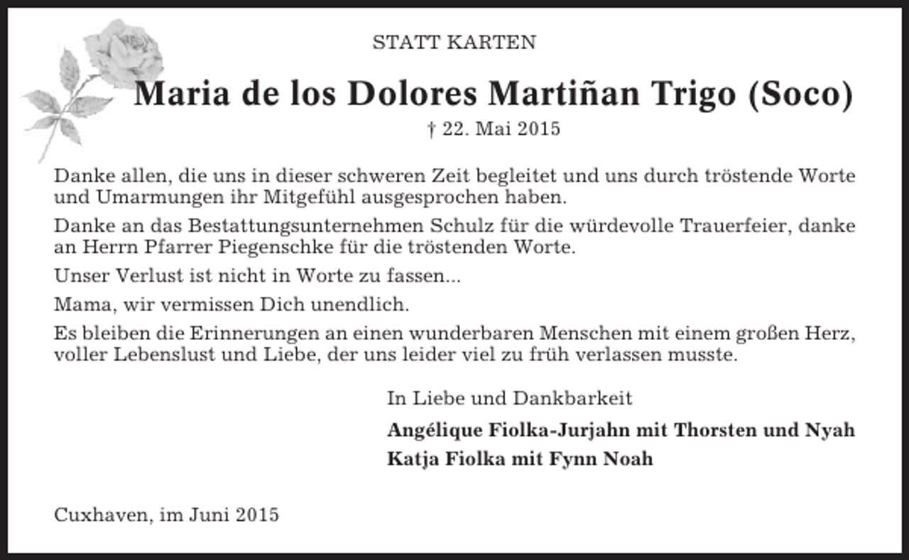 <p>STATT KARTEN</p><p>Maria de los Dolores Martiñan Trigo (Soco)<br />† 22. Mai 2015<br />Danke allen, die uns in dieser schweren Zeit begleitet und uns durch tröstende Worte<br />und Umarmungen ihr Mitgefühl ausgesprochen haben.<br />Danke an das Bestattungsunternehmen Schulz für die würdevolle Trauerfeier, danke<br />an Herrn Pfarrer Piegenschke für die tröstenden Worte.<br />Unser Verlust ist nicht in Worte zu fassen...<br />Mama, wir vermissen Dich unendlich.<br />Es bleiben die Erinnerungen an einen wunderbaren Menschen mit einem großen Herz,<br />voller Lebenslust und Liebe, der uns leider viel zu früh verlassen musste.<br />In Liebe und Dankbarkeit<br />Angélique Fiolka-Jurjahn mit Thorsten und Nyah<br />Katja Fiolka mit Fynn Noah<br />Cuxhaven, im Juni 2015</p>