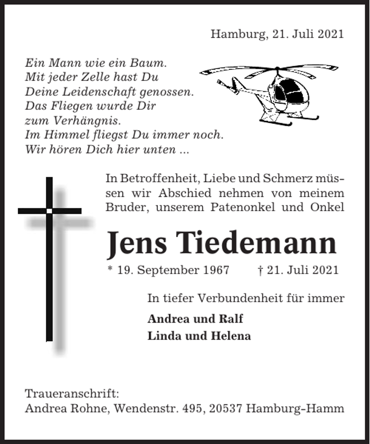 <p>Hamburg, 21. Juli 2021<br />Ein Mann wie ein Baum.<br />Mit jeder Zelle hast Du<br />Deine Leidenschaft genossen.<br />Das Fliegen wurde Dir<br />zum Verhängnis.<br />Im Himmel fliegst Du immer noch.<br />Wir hören Dich hier unten ...<br />In Betroffenheit, Liebe und Schmerz müssen wir Abschied nehmen von meinem<br />Bruder, unserem Patenonkel und Onkel</p><p>Jens Tiedemann<br />* 19. September 1967</p><p>† 21. Juli 2021</p><p>In tiefer Verbundenheit für immer<br />Andrea und Ralf<br />Linda und Helena</p><p>Traueranschrift:<br />Andrea Rohne, Wendenstr. 495, 20537 Hamburg-Hamm</p>