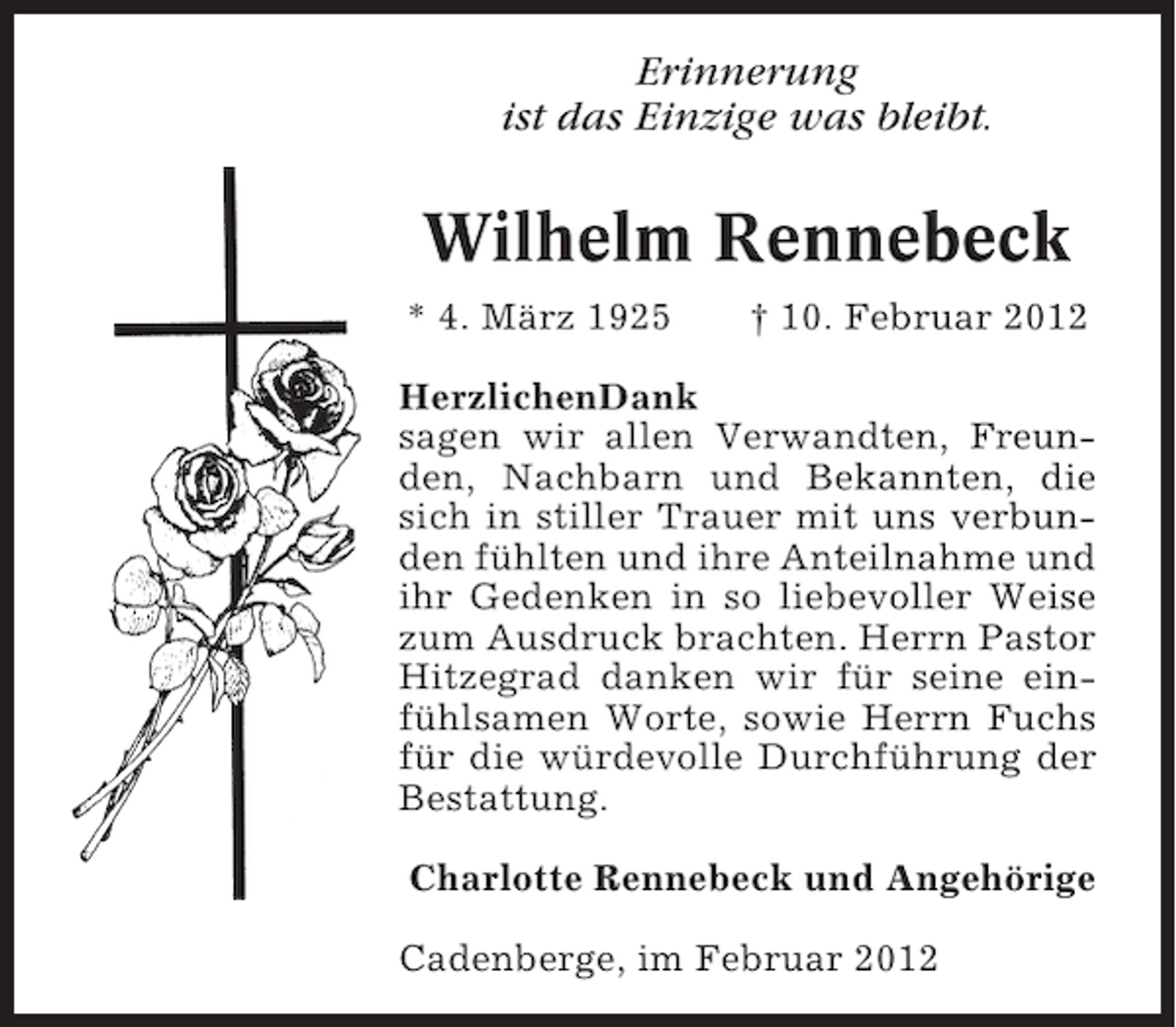 <p>Erinnerung<br />ist das Einzige was bleibt.</p><p>Wilhelm Rennebeck<br />* 4. März 1925</p><p>† 10. Februar 2012</p><p>HerzlichenDank<br />sagen wir allen Verwandten, Freunden, Nachbarn und Bekannten, die<br />sich in stiller Trauer mit uns verbunden fühlten und ihre Anteilnahme und<br />ihr Gedenken in so liebevoller Weise<br />zum Ausdruck brachten. Herrn Pastor<br />Hitzegrad danken wir für seine einfühlsamen Worte, sowie Herrn Fuchs<br />für die würdevolle Durchführung der<br />Bestattung.<br />Charlotte Rennebeck und Angehörige<br />Cadenberge, im Februar 2012</p>