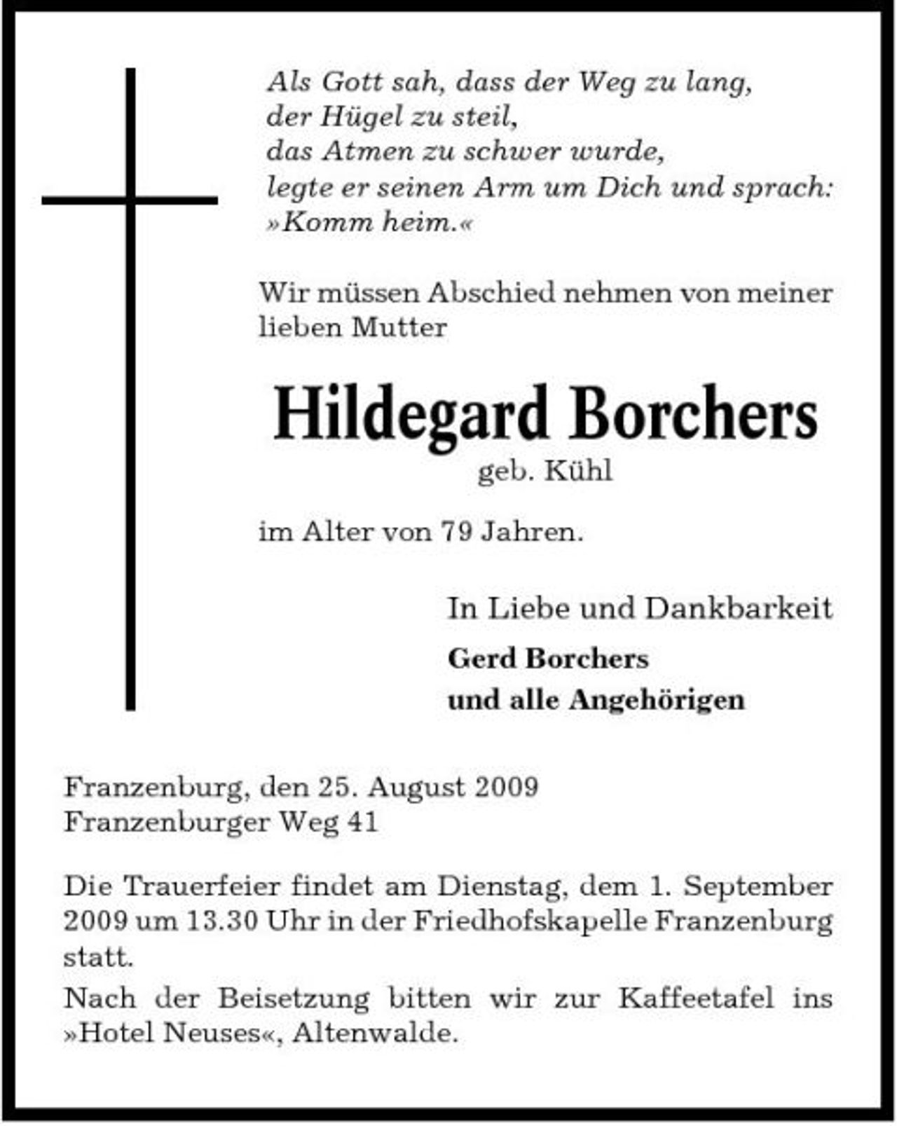 <p>Als Gott sah, dass der Weg zu lang, der Hügel zu steil, das Atmen zu schwer wurde, legte er seinen Arm um Dich und sprach: »Komm heim.« Wir müssen Abschied nehmen von meiner lieben Mutter</p><p>Hildegard Borchers<br />geb. Kühl im Alter von 79 Jahren.</p><p>In Liebe und Dankbarkeit<br />Gerd Borchers und alle Angehörigen Franzenburg, den 25. August 2009 Franzenburger Weg 41 Die Trauerfeier findet am Dienstag, dem 1. September 2009 um 13.30 Uhr in der Friedhofskapelle Franzenburg statt. Nach der Beisetzung bitten wir zur Kaffeetafel ins »Hotel Neuses«, Altenwalde.</p>