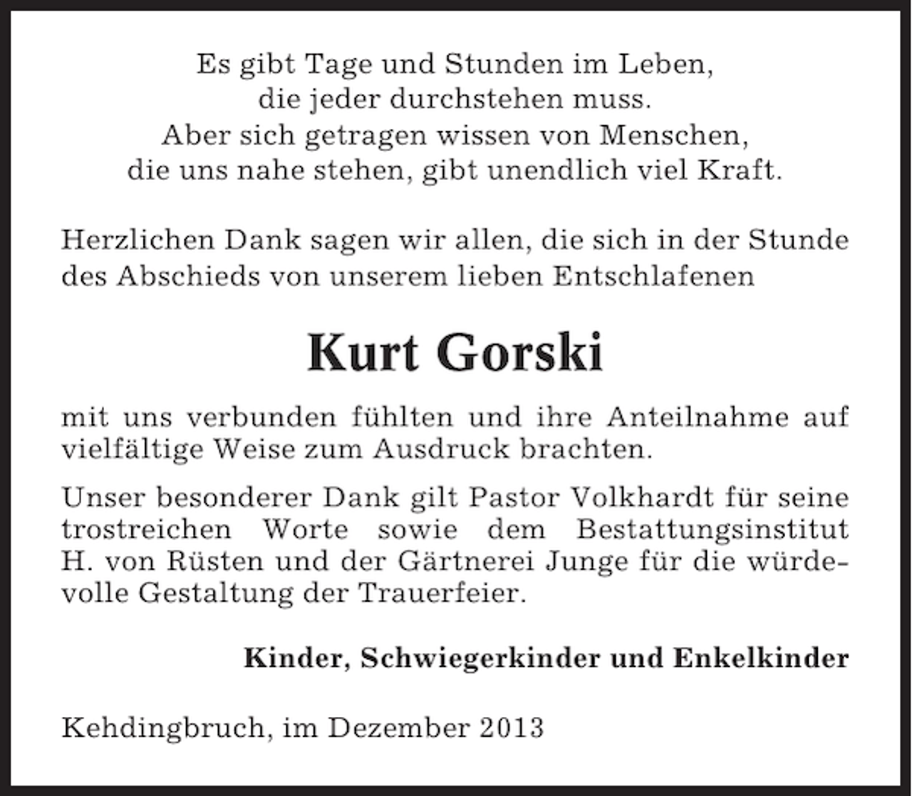 <p>Es gibt Tage und Stunden im Leben,<br />die jeder durchstehen muss.<br />Aber sich getragen wissen von Menschen,<br />die uns nahe stehen, gibt unendlich viel Kraft.<br />Herzlichen Dank sagen wir allen, die sich in der Stunde<br />des Abschieds von unserem lieben Entschlafenen</p><p>Kurt Gorski<br />mit uns verbunden fühlten und ihre Anteilnahme auf<br />vielfältige Weise zum Ausdruck brachten.<br />Unser besonderer Dank gilt Pastor Volkhardt für seine<br />trostreichen Worte sowie dem Bestattungsinstitut<br />H. von Rüsten und der Gärtnerei Junge für die würdevolle Gestaltung der Trauerfeier.<br />Kinder, Schwiegerkinder und Enkelkinder<br />Kehdingbruch, im Dezember 2013</p>