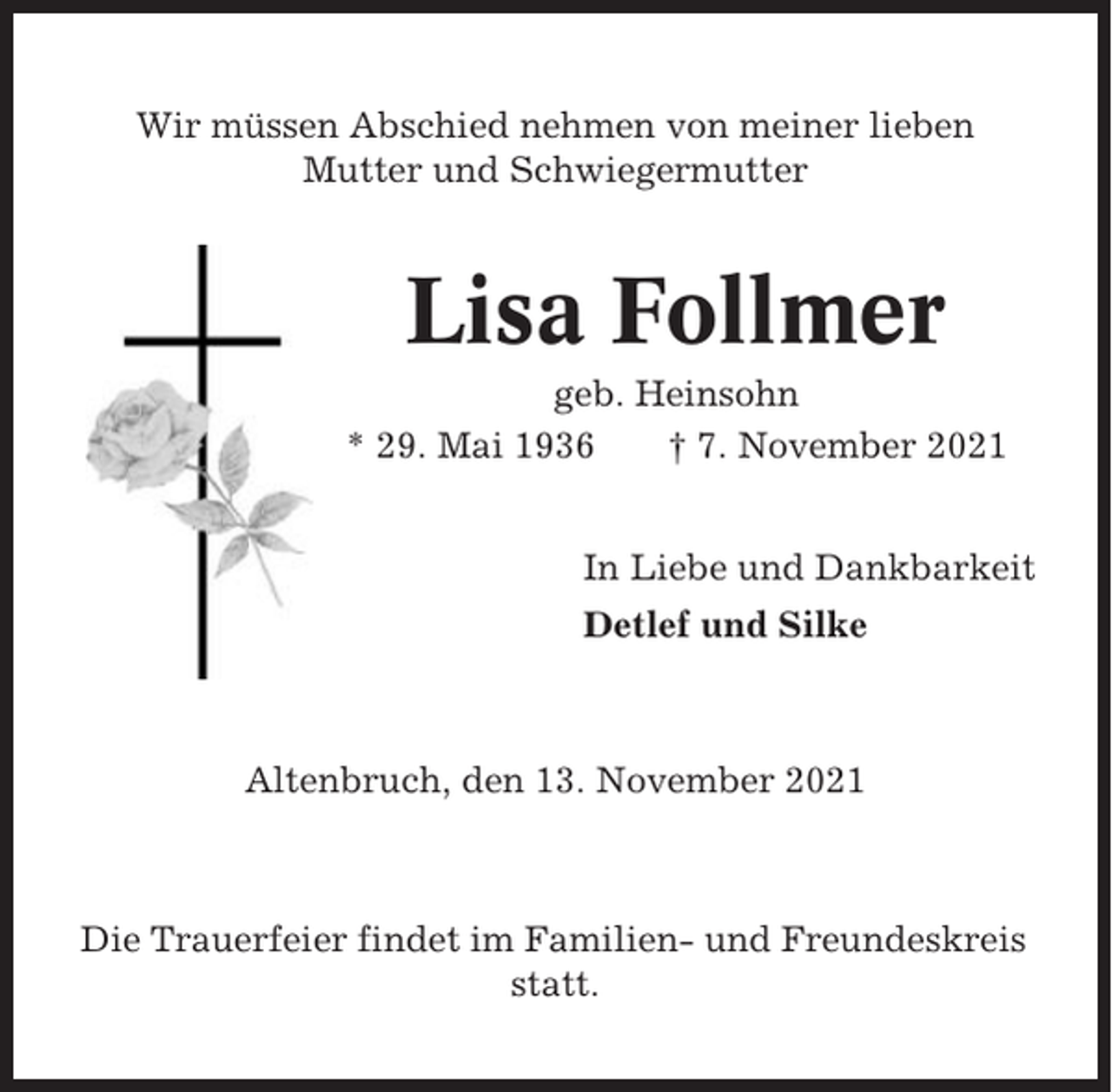 <p>Wir müssen Abschied nehmen von meiner lieben<br />Mutter und Schwiegermutter</p><p>Lisa Follmer<br />geb. Heinsohn<br />* 29. Mai 1936<br />† 7. November 2021<br />In Liebe und Dankbarkeit<br />Detlef und Silke</p><p>Altenbruch, den 13. November 2021</p><p>Die Trauerfeier findet im Familien- und Freundeskreis<br />statt.</p>