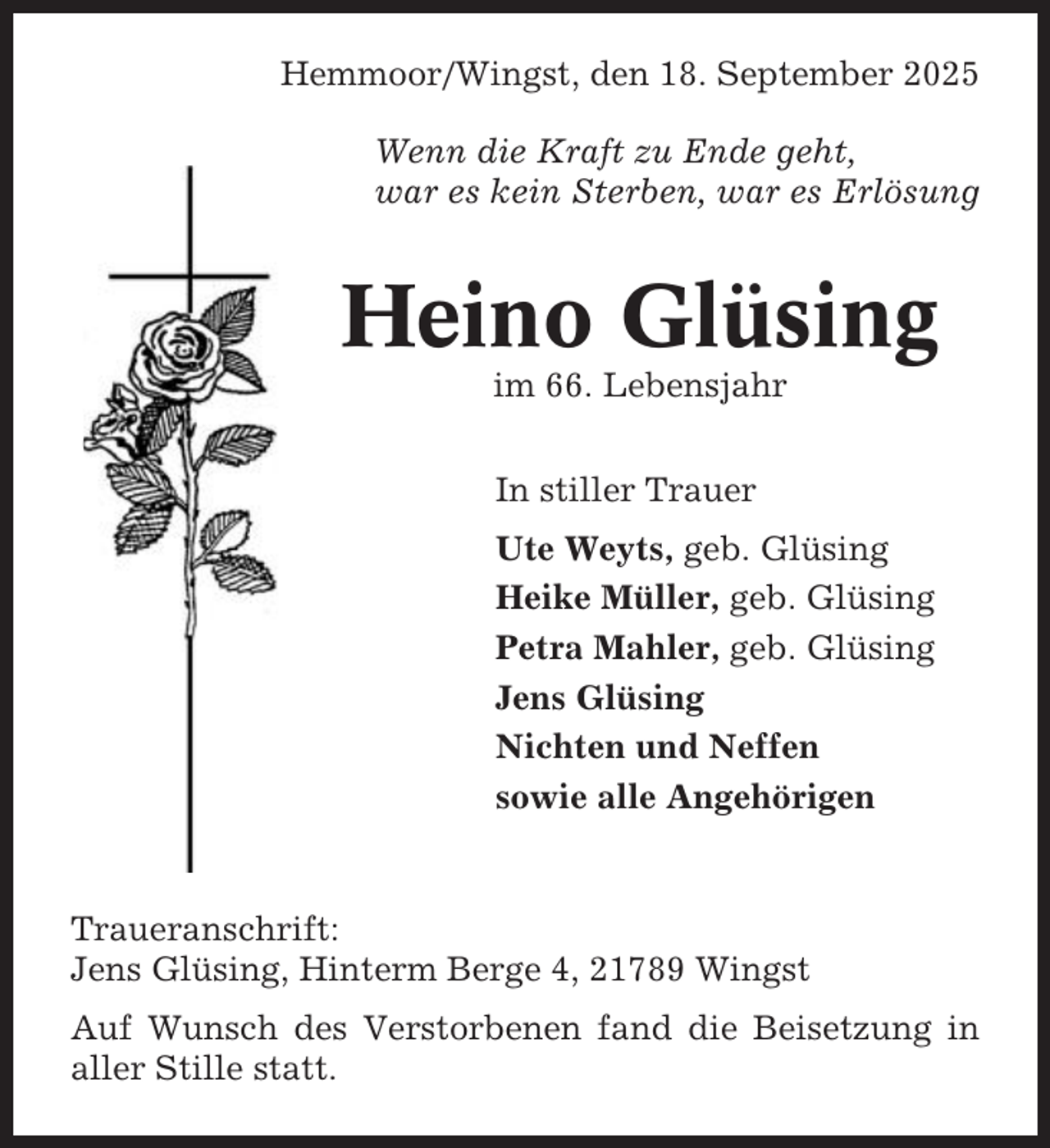 <p>Hemmoor/Wingst, den 18. September 2025<br />Wenn die Kraft zu Ende geht,<br />war es kein Sterben, war es Erlösung</p><p>Heino Glüsing<br />im 66. Lebensjahr<br />In stiller Trauer<br />Ute Weyts, geb. Glüsing<br />Heike Müller, geb. Glüsing<br />Petra Mahler, geb. Glüsing<br />Jens Glüsing<br />Nichten und Neffen<br />sowie alle Angehörigen</p><p>Traueranschrift:<br />Jens Glüsing, Hinterm Berge 4, 21789 Wingst<br />Auf Wunsch des Verstorbenen fand die Beisetzung in<br />aller Stille statt.</p>