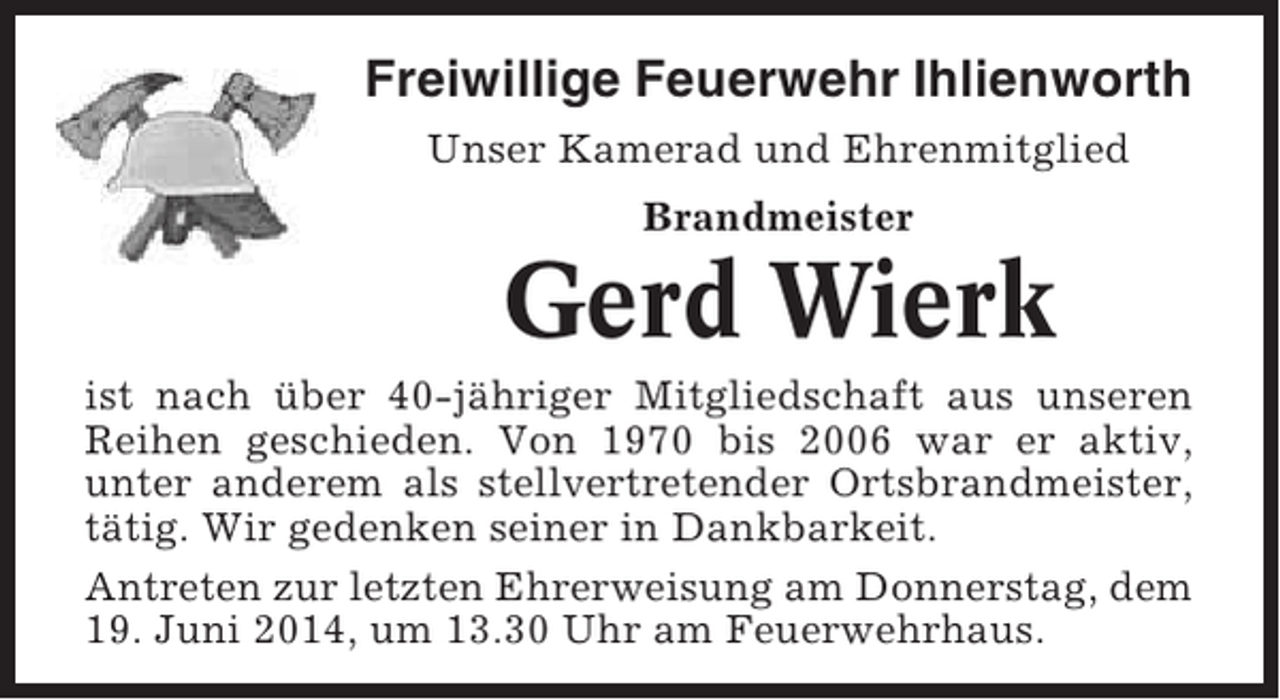 <p>Freiwillige Feuerwehr Ihlienworth<br />Unser Kamerad und Ehrenmitglied<br />Brandmeister</p><p>Gerd Wierk<br />ist nach über 40-jähriger Mitgliedschaft aus unseren<br />Reihen geschieden. Von 1970 bis 2006 war er aktiv,<br />unter anderem als stellvertretender Ortsbrandmeister,<br />tätig. Wir gedenken seiner in Dankbarkeit.<br />Antreten zur letzten Ehrerweisung am Donnerstag, dem<br />19. Juni 2014, um 13.30 Uhr am Feuerwehrhaus.</p>