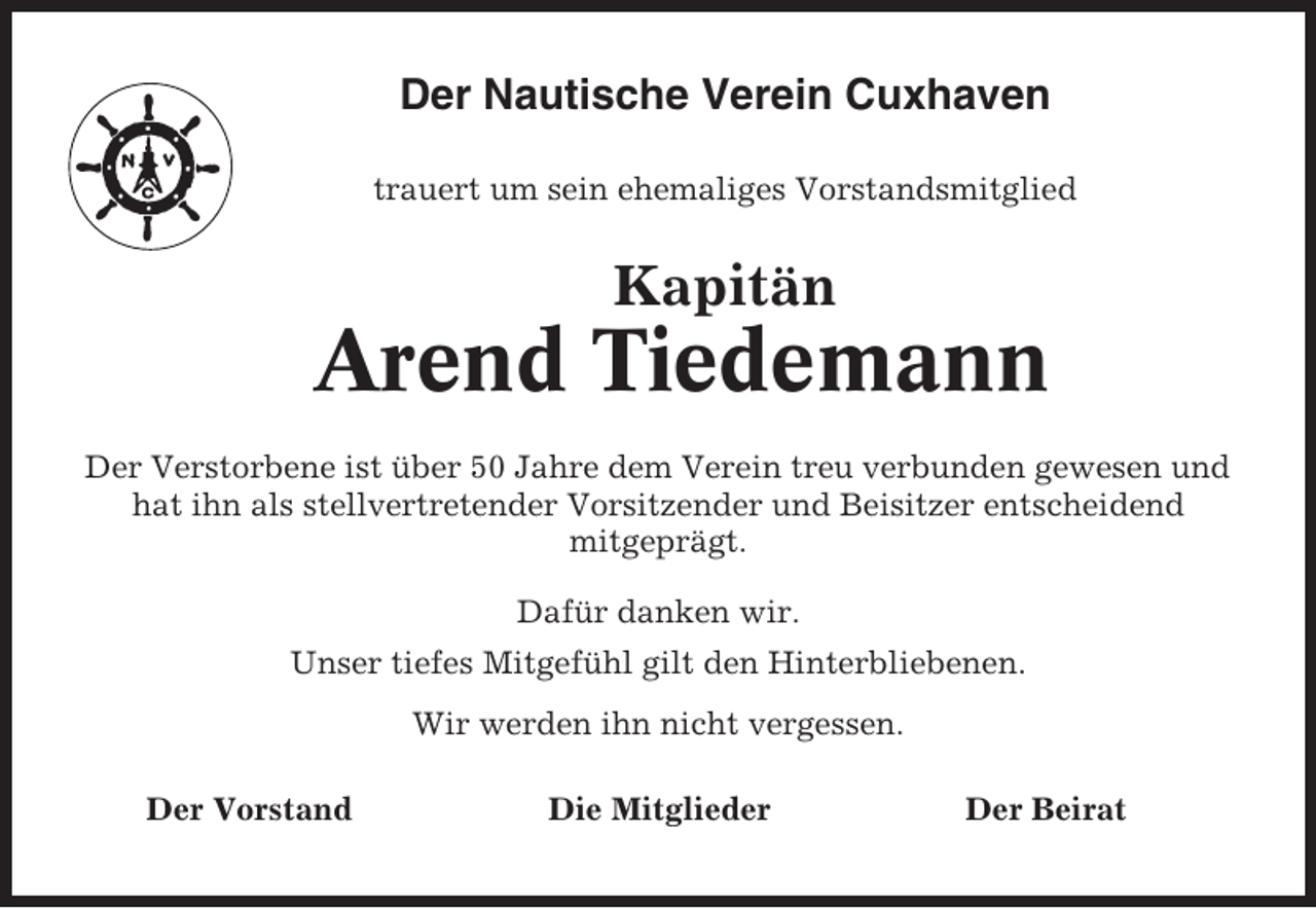 <p>Der Nautische Verein Cuxhaven<br />trauert um sein ehemaliges Vorstandsmitglied</p><p>Kapitän</p><p>Arend Tiedemann<br />Der Verstorbene ist über 50 Jahre dem Verein treu verbunden gewesen und<br />hat ihn als stellvertretender Vorsitzender und Beisitzer entscheidend<br />mitgeprägt.<br />Dafür danken wir.<br />Unser tiefes Mitgefühl gilt den Hinterbliebenen.<br />Wir werden ihn nicht vergessen.<br />Der Vorstand</p><p>Die Mitglieder</p><p>Der Beirat</p>