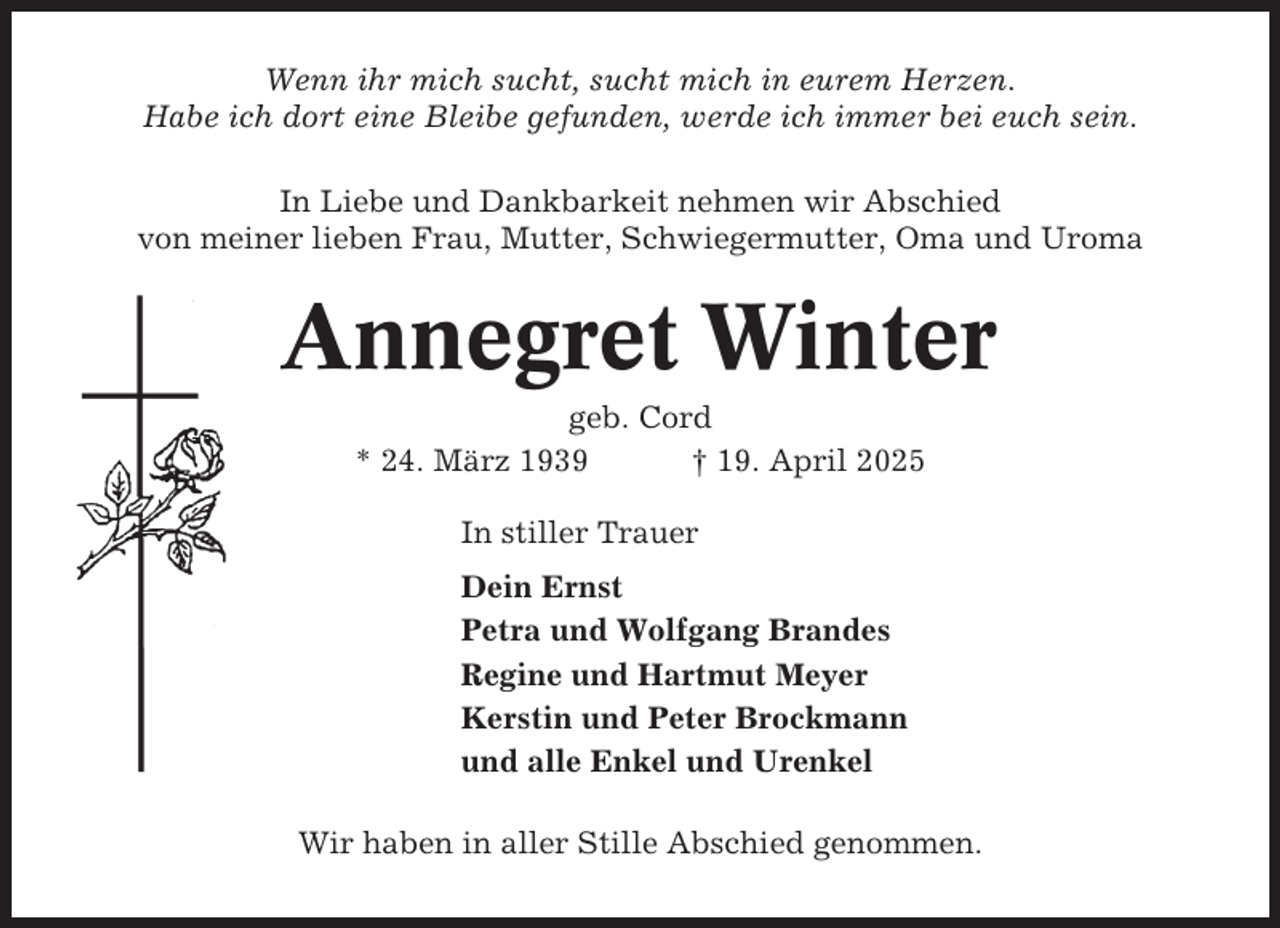 <p>Wenn ihr mich sucht, sucht mich in eurem Herzen.<br />Habe ich dort eine Bleibe gefunden, werde ich immer bei euch sein.<br />In Liebe und Dankbarkeit nehmen wir Abschied<br />von meiner lieben Frau, Mutter, Schwiegermutter, Oma und Uroma</p><p>Annegret Winter<br />geb. Cord<br />* 24. März 1939<br />† 19. April 2025<br />In stiller Trauer<br />Dein Ernst<br />Petra und Wolfgang Brandes<br />Regine und Hartmut Meyer<br />Kerstin und Peter Brockmann<br />und alle Enkel und Urenkel<br />Wir haben in aller Stille Abschied genommen.</p>
