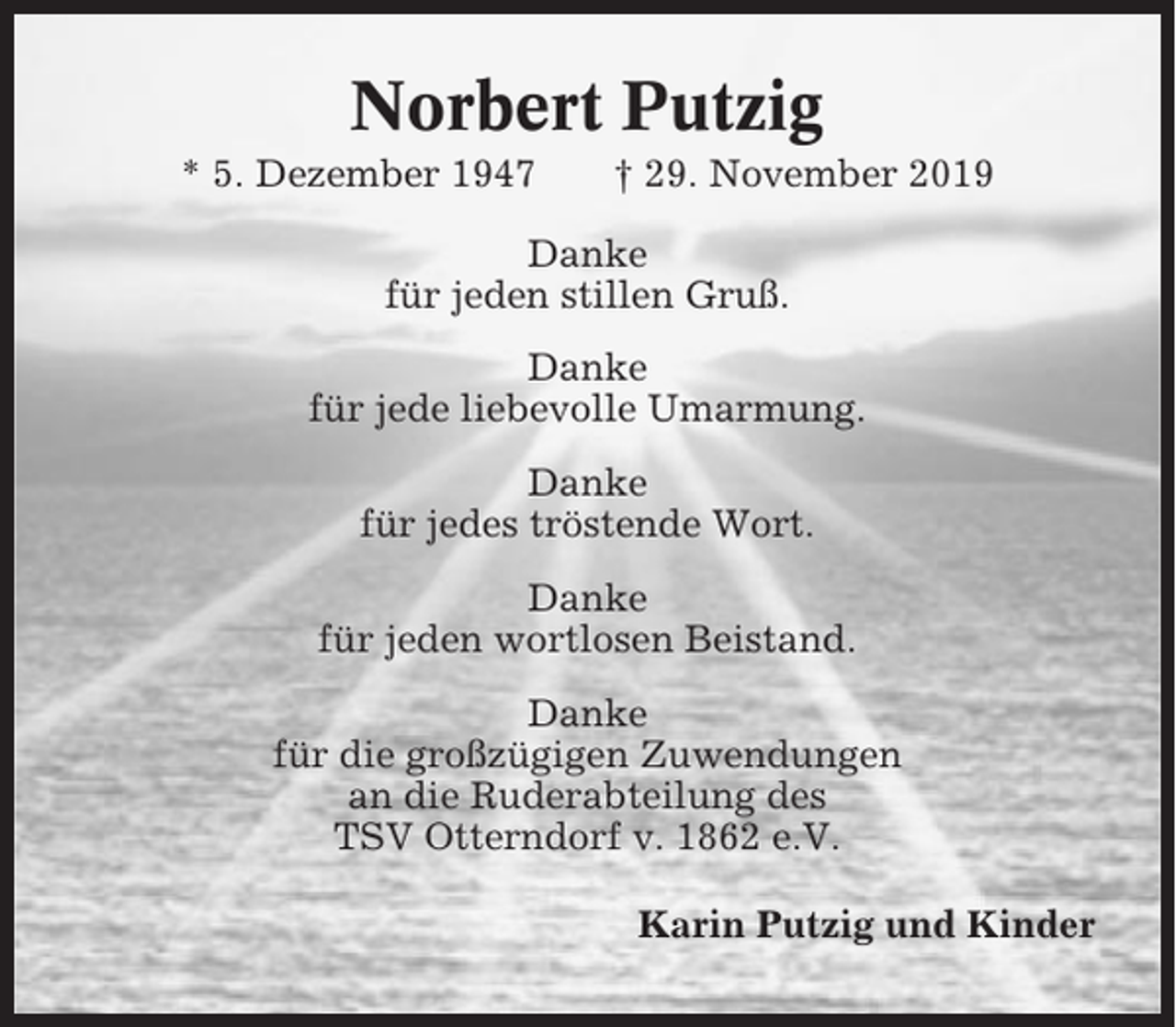 <p>Norbert Putzig<br />* 5. Dezember 1947</p><p>† 29. November 2019</p><p>Danke<br />für jeden stillen Gruß.<br />Danke<br />für jede liebevolle Umarmung.<br />Danke<br />für jedes tröstende Wort.<br />Danke<br />für jeden wortlosen Beistand.<br />Danke<br />für die großzügigen Zuwendungen<br />an die Ruderabteilung des<br />TSV Otterndorf v. 1862 e.V.<br />Karin Putzig und Kinder</p>