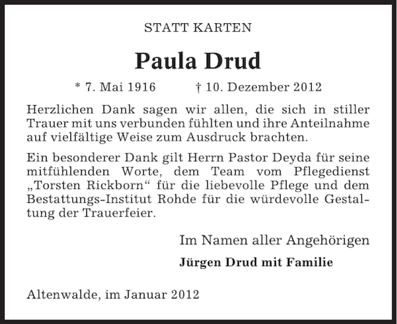 <p>STATT KARTEN</p><p>Paula Drud<br />* 7. Mai 1916</p><p>† 10. Dezember 2012</p><p>Herzlichen Dank sagen wir allen, die sich in stiller<br />Trauer mit uns verbunden fühlten und ihre Anteilnahme<br />auf vielfältige Weise zum Ausdruck brachten.<br />Ein besonderer Dank gilt Herrn Pastor Deyda für seine<br />mitfühlenden Worte, dem Team vom Pflegedienst<br />„Torsten Rickborn“ für die liebevolle Pflege und dem<br />Bestattungs-Institut Rohde für die würdevolle Gestaltung der Trauerfeier.</p><p>Im Namen aller Angehörigen<br />Jürgen Drud mit Familie<br />Altenwalde, im Januar 2012</p>
