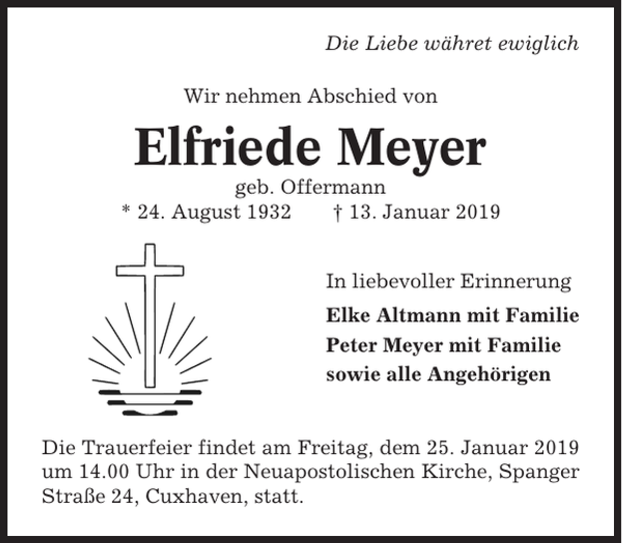 <p>Die Liebe währet ewiglich<br />Wir nehmen Abschied von</p><p>Elfriede Meyer<br />geb. Offermann<br />* 24. August 1932<br />† 13. Januar 2019<br />In liebevoller Erinnerung<br />Elke Altmann mit Familie<br />Peter Meyer mit Familie<br />sowie alle Angehörigen</p><p>Die Trauerfeier findet am Freitag, dem 25. Januar 2019<br />um 14.00 Uhr in der Neuapostolischen Kirche, Spanger<br />Straße 24, Cuxhaven, statt.</p>
