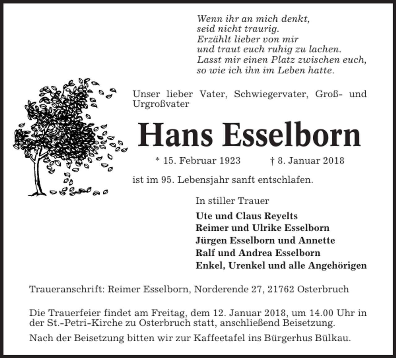 <p>Wenn ihr an mich denkt,<br />seid nicht traurig.<br />Erzählt lieber von mir<br />und traut euch ruhig zu lachen.<br />Lasst mir einen Platz zwischen euch,<br />so wie ich ihn im Leben hatte.<br />Unser lieber Vater, Schwiegervater, Groß- und<br />Urgroßvater</p><p>Hans Esselborn<br />* 15. Februar 1923</p><p>† 8. Januar 2018</p><p>ist im 95. Lebensjahr sanft entschlafen.<br />In stiller Trauer<br />Ute und Claus Reyelts<br />Reimer und Ulrike Esselborn<br />Jürgen Esselborn und Annette<br />Ralf und Andrea Esselborn<br />Enkel, Urenkel und alle Angehörigen<br />Traueranschrift: Reimer Esselborn, Norderende 27, 21762 Osterbruch<br />Die Trauerfeier findet am Freitag, dem 12. Januar 2018, um 14.00 Uhr in<br />der St.-Petri-Kirche zu Osterbruch statt, anschließend Beisetzung.<br />Nach der Beisetzung bitten wir zur Kaffeetafel ins Bürgerhus Bülkau.</p>