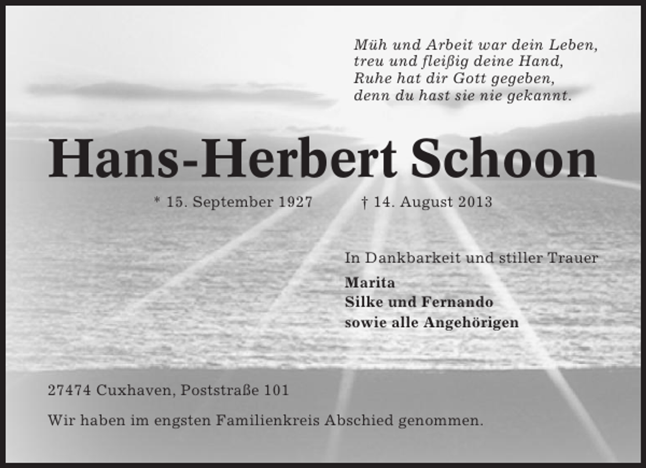 <p>Müh und Arbeit war dein Leben,<br />treu und fleißig deine Hand,<br />Ruhe hat dir Gott gegeben,<br />denn du hast sie nie gekannt.</p><p>Hans-Herbert Schoon<br />* 15. September 1927</p><p>† 14. August 2013</p><p>In Dankbarkeit und stiller Trauer<br />Marita<br />Silke und Fernando<br />sowie alle Angehörigen</p><p>27474 Cuxhaven, Poststraße 101<br />Wir haben im engsten Familienkreis Abschied genommen.</p>