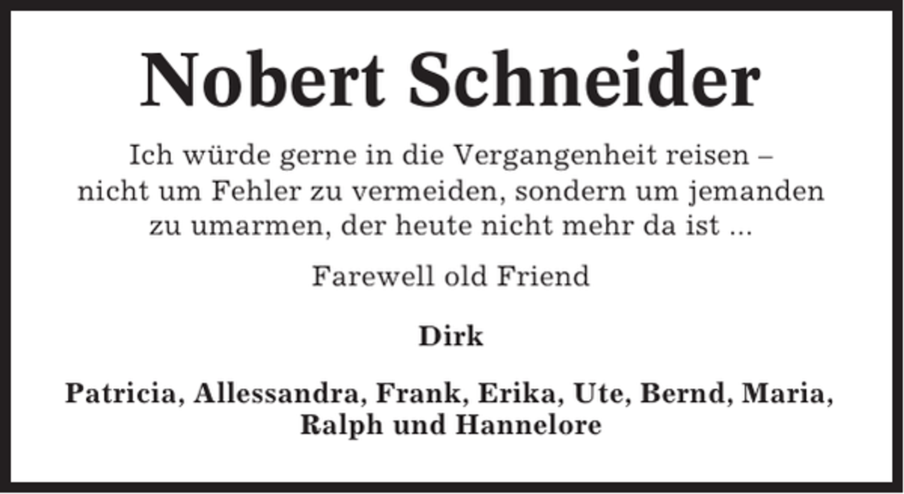 <p>Nobert Schneider<br />Ich würde gerne in die Vergangenheit reisen –<br />nicht um Fehler zu vermeiden, sondern um jemanden<br />zu umarmen, der heute nicht mehr da ist ...<br />Farewell old Friend<br />Dirk<br />Patricia, Allessandra, Frank, Erika, Ute, Bernd, Maria,<br />Ralph und Hannelore</p>