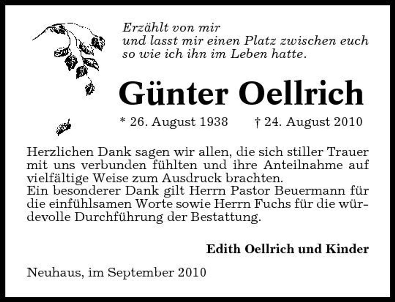 <p>Erzählt von mir und lasst mir einen Platz zwischen euch so wie ich ihn im Leben hatte.</p><p>Günter Oellrich<br />* 26. August 1938 † 24. August 2010 Herzlichen Dank sagen wir allen, die sich stiller Trauer mit uns verbunden fühlten und ihre Anteilnahme auf vielfältige Weise zum Ausdruck brachten. Ein besonderer Dank gilt Herrn Pastor Beuermann für die einfühlsamen Worte sowie Herrn Fuchs für die würdevolle Durchführung der Bestattung. Edith Oellrich und Kinder Neuhaus, im September 2010</p>