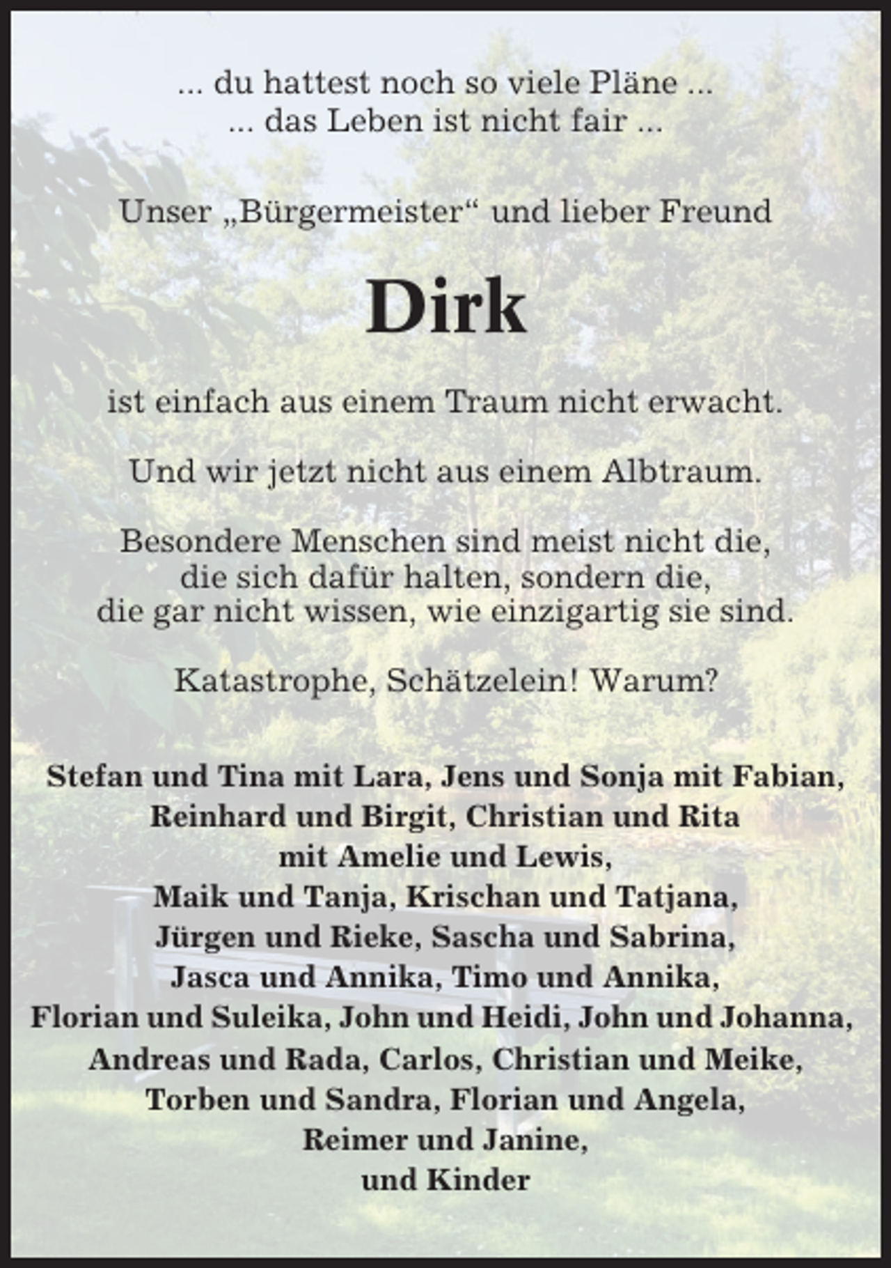 <p>... du hattest noch so viele Pläne ...<br />... das Leben ist nicht fair ...<br />Unser „Bürgermeister“ und lieber Freund</p><p>Dirk<br />ist einfach aus einem Traum nicht erwacht.<br />Und wir jetzt nicht aus einem Albtraum.<br />Besondere Menschen sind meist nicht die,<br />die sich dafür halten, sondern die,<br />die gar nicht wissen, wie einzigartig sie sind.<br />Katastrophe, Schätzelein! Warum?<br />Stefan und Tina mit Lara, Jens und Sonja mit Fabian,<br />Reinhard und Birgit, Christian und Rita<br />mit Amelie und Lewis,<br />Maik und Tanja, Krischan und Tatjana,<br />Jürgen und Rieke, Sascha und Sabrina,<br />Jasca und Annika, Timo und Annika,<br />Florian und Suleika, John und Heidi, John und Johanna,<br />Andreas und Rada, Carlos, Christian und Meike,<br />Torben und Sandra, Florian und Angela,<br />Reimer und Janine,<br />und Kinder</p>