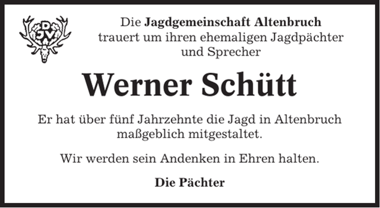 <p>Die Jagdgemeinschaft Altenbruch<br />trauert um ihren ehemaligen Jagdpächter<br />und Sprecher</p><p>Werner Schütt<br />Er hat über fünf Jahrzehnte die Jagd in Altenbruch<br />maßgeblich mitgestaltet.<br />Wir werden sein Andenken in Ehren halten.<br />Die Pächter</p>