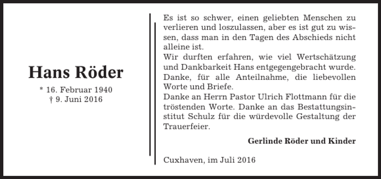 <p>Hans Röder<br />* 16. Februar 1940<br />† 9. Juni 2016</p><p>Es ist so schwer, einen geliebten Menschen zu<br />verlieren und loszulassen, aber es ist gut zu wissen, dass man in den Tagen des Abschieds nicht<br />alleine ist.<br />Wir durften erfahren, wie viel Wertschätzung<br />und Dankbarkeit Hans entgegengebracht wurde.<br />Danke, für alle Anteilnahme, die liebevollen<br />Worte und Briefe.<br />Danke an Herrn Pastor Ulrich Flottmann für die<br />tröstenden Worte. Danke an das Bestattungsinstitut Schulz für die würdevolle Gestaltung der<br />Trauerfeier.<br />Gerlinde Röder und Kinder<br />Cuxhaven, im Juli 2016</p>