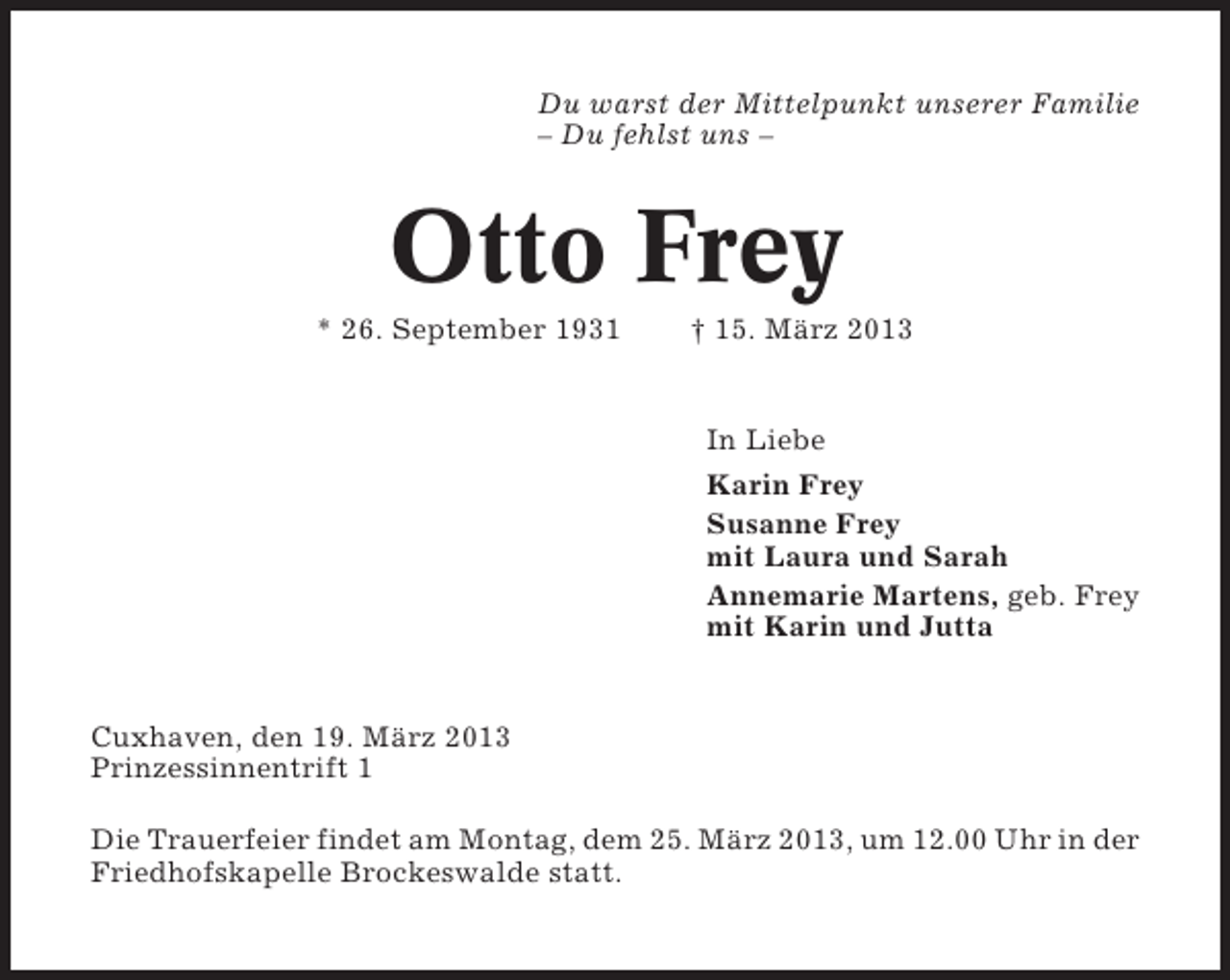 <p>Du warst der Mittelpunkt unserer Familie<br />– Du fehlst uns –</p><p>Otto Frey<br />* 26. September 1931</p><p>† 15. März 2013</p><p>In Liebe<br />Karin Frey<br />Susanne Frey<br />mit Laura und Sarah<br />Annemarie Martens, geb. Frey<br />mit Karin und Jutta</p><p>Cuxhaven, den 19. März 2013<br />Prinzessinnentrift 1<br />Die Trauerfeier findet am Montag, dem 25. März 2013, um 12.00 Uhr in der<br />Friedhofskapelle Brockeswalde statt.</p>