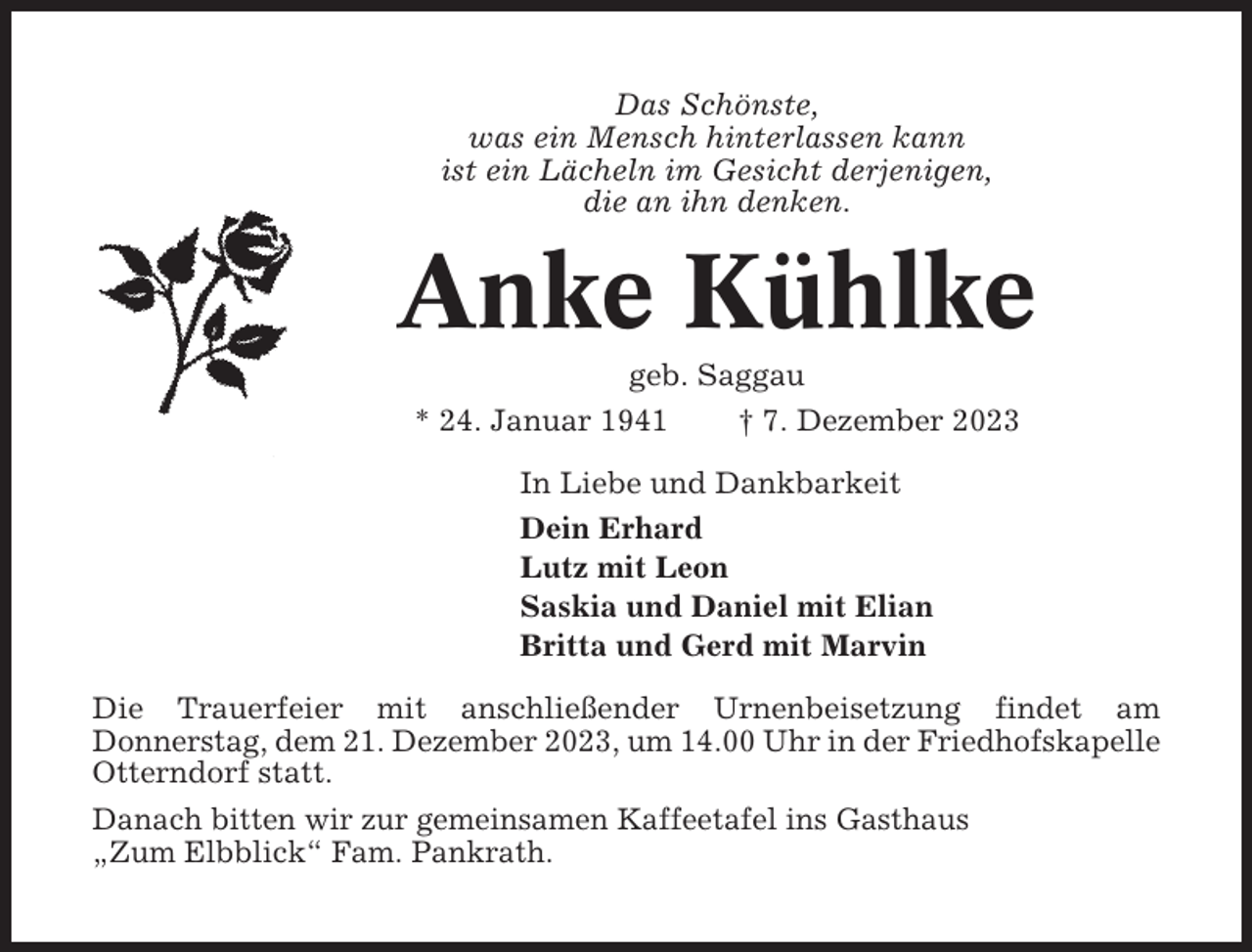 <p>Das Schönste,<br />was ein Mensch hinterlassen kann<br />ist ein Lächeln im Gesicht derjenigen,<br />die an ihn denken.</p><p>Anke Kühlke<br />geb. Saggau<br />* 24. Januar 1941<br />† 7. Dezember 2023<br />In Liebe und Dankbarkeit<br />Dein Erhard<br />Lutz mit Leon<br />Saskia und Daniel mit Elian<br />Britta und Gerd mit Marvin<br />Die Trauerfeier mit anschließender Urnenbeisetzung findet am<br />Donnerstag, dem 21. Dezember 2023, um 14.00 Uhr in der Friedhofskapelle<br />Otterndorf statt.<br />Danach bitten wir zur gemeinsamen Kaffeetafel ins Gasthaus<br />„Zum Elbblick“ Fam. Pankrath.</p>