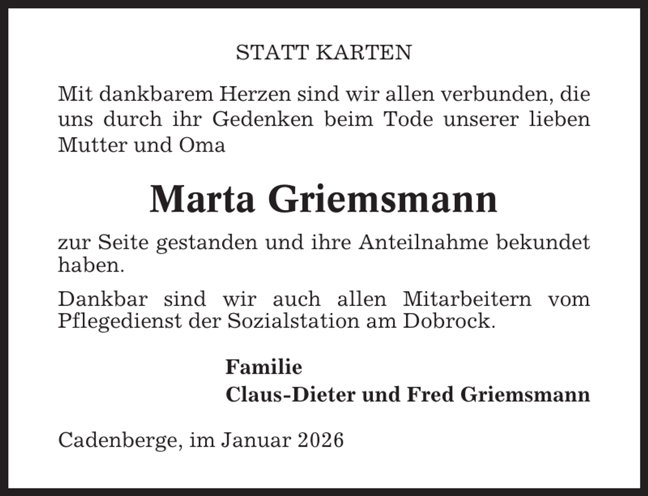 <p>STATT KARTEN<br />Mit dankbarem Herzen sind wir allen verbunden, die<br />uns durch ihr Gedenken beim Tode unserer lieben<br />Mutter und Oma</p><p>Marta Griemsmann<br />zur Seite gestanden und ihre Anteilnahme bekundet<br />haben.<br />Dankbar sind wir auch allen Mitarbeitern vom<br />Pflegedienst der Sozialstation am Dobrock.<br />Familie<br />Claus-Dieter und Fred Griemsmann<br />Cadenberge, im Januar 2026</p>
