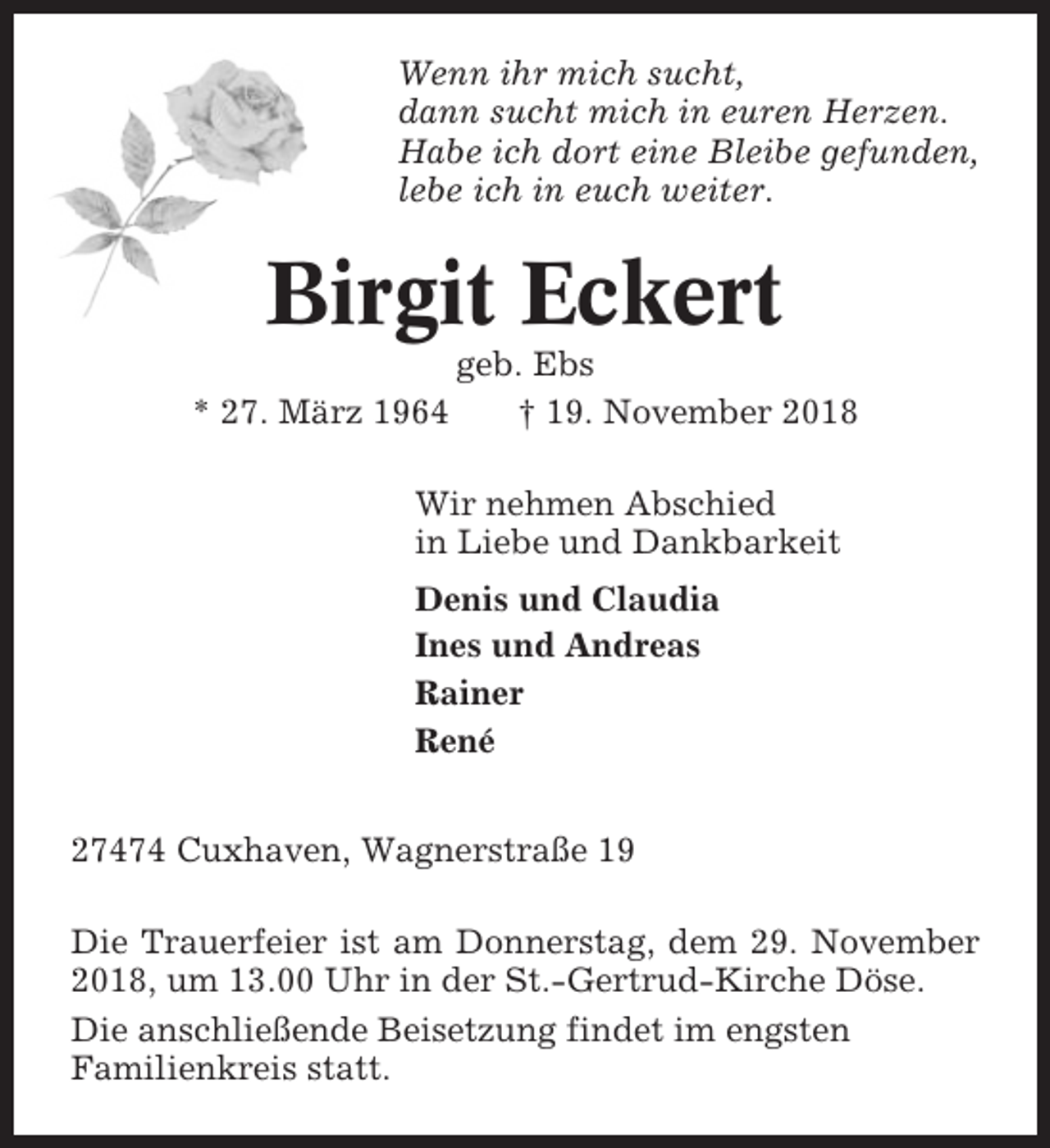 <p>Wenn ihr mich sucht,<br />dann sucht mich in euren Herzen.<br />Habe ich dort eine Bleibe gefunden,<br />lebe ich in euch weiter.</p><p>Birgit Eckert<br />* 27. März 1964</p><p>geb. Ebs<br />† 19. November 2018</p><p>Wir nehmen Abschied<br />in Liebe und Dankbarkeit<br />Denis und Claudia<br />Ines und Andreas<br />Rainer<br />René<br />27474 Cuxhaven, Wagnerstraße 19<br />Die Trauerfeier ist am Donnerstag, dem 29. November<br />2018, um 13.00 Uhr in der St.-Gertrud-Kirche Döse.<br />Die anschließende Beisetzung findet im engsten<br />Familienkreis statt.</p>