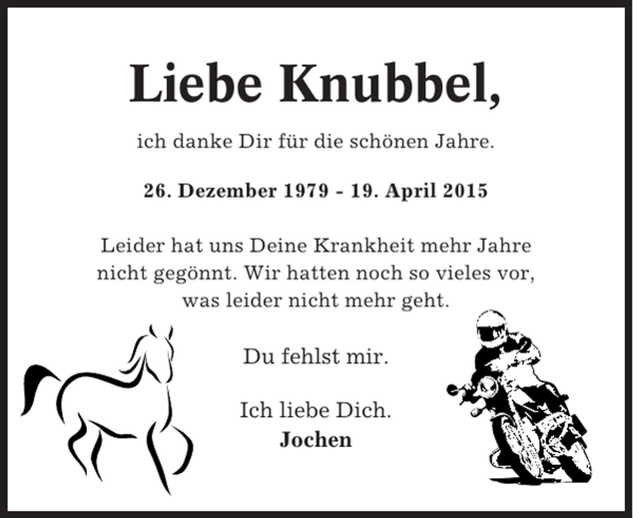 <p>Liebe Knubbel,<br />ich danke Dir für die schönen Jahre.<br />26. Dezember 1979 - 19. April 2015<br />Leider hat uns Deine Krankheit mehr Jahre<br />nicht gegönnt. Wir hatten noch so vieles vor,<br />was leider nicht mehr geht.</p><p>Du fehlst mir.<br />Ich liebe Dich.<br />Jochen</p>